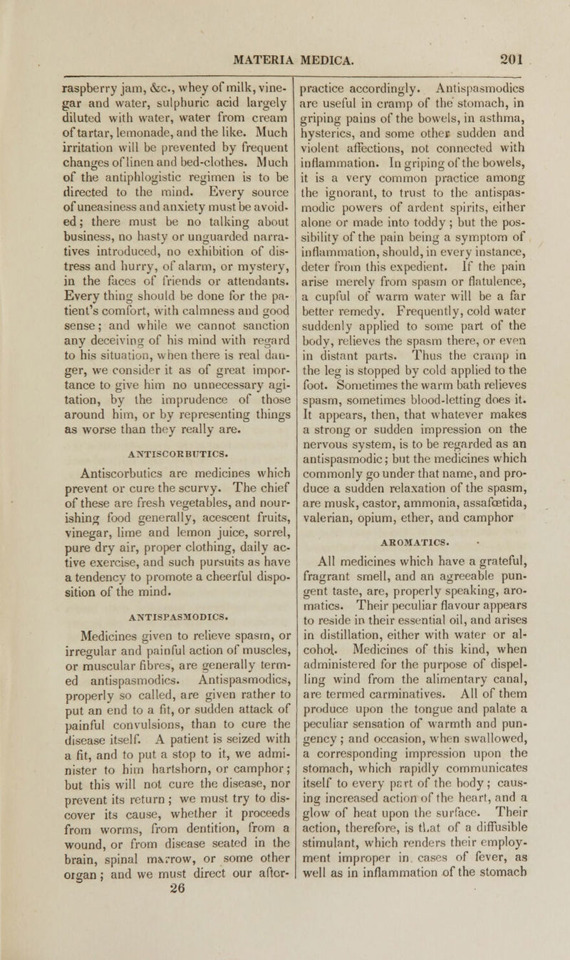 raspberry jam, &c, whey of milk, vine- gar and water, sulphuric acid largely diluted with water, water from cream of tartar, lemonade, and the like. Much irritation will be prevented by frequent changes of linen and bed-clothes. Much of the antiphlogistic regimen is to be directed to the mind. Every source of uneasiness and anxiety must be avoid- ed ; there must be no talking about business, no hasty or unguarded narra- tives introduced, no exhibition of dis- tress and hurry, of alarm, or mystery, in the faces of friends or attendants. Every thing should be done for the pa- tient's comfort, with calmness and good sense; and while we cannot sanction any deceiving of his mind with regard to his situation, when there is real dan- ger, we consider it as of great impor- tance to give him no unnecessary agi- tation, by the imprudence of those around him, or by representing things as worse than they really are. ANTISCORBUTICS. Antiscorbutics are medicines which prevent or cure the scurvy. The chief of these are fresh vegetables, and nour- ishing food generally, acescent fruits, vinegar, lime and lemon juice, sorrel, pure dry air, proper clothing, daily ac- tive exercise, and such pursuits as have a tendency to promote a cheerful dispo- sition of the mind. ANTISPASMODICS. Medicines given to relieve spasm, or irregular and painful action of muscles, or muscular fibres, are generally term- ed antispasmodics. Antispasmodics, properly so called, are given rather to put an end to a fit, or sudden attack of painful convulsions, than to cure the disease itself. A patient is seized with a fit, and to put a stop to it, we admi- nister to him hartshorn, or camphor ; but this will not cure the disease, nor prevent its return ; we must try to dis- cover its cause, whether it proceeds from worms, from dentition, from a wound, or from disease seated in the brain, spinal imrrow, or some other oigan; and we must direct our aftcr- 26 practice accordingly. Antispasmodics are useful in cramp of the stomach, in griping pains of the bowels, in asthma, hysterics, and some other sudden and violent affections, not connected with inflammation. In griping of the bowels, it is a very common practice among the ignorant, to trust to the antispas- modic powers of ardent spirits, either alone or made into toddy; but the pos- sibility of the pain being a symptom of inflammation, should, in every instance, deter from this expedient. If the pain arise merely from spasm or flatulence, a cupful of warm water will be a far better remedy. Frequently, cold water suddenly applied to some part of the body, relieves the spasm there, or evpn in distant parts. Thus the cramp in the leg is stopped by cold applied to the foot. Sometimes the warm bath relieves spasm, sometimes blood-letting does it. It appears, then, that whatever makes a strong or sudden impression on the nervous system, is to be regarded as an antispasmodic; but the medicines which commonly go under that name, and pro- duce a sudden relaxation of the spasm, are musk, castor, ammonia, assafoetida, valerian, opium, ether, and camphor AROMAT1CS. All medicines which have a grateful, fragrant smell, and an agreeable pun- gent taste, are, properly speaking, aro- matics. Their peculiar flavour appears to reside in their essential oil, and arises in distillation, either with water or al- cohol. Medicines of this kind, when administered for the purpose of dispel- ling wind from the alimentary canal, are termed carminatives. All of them produce upon the tongue and palate a peculiar sensation of warmth and pun- gency; and occasion, when swallowed, a corresponding impression upon the stomach, which rapidly communicates itself to every port of the body; caus- ing increased action of the heart, and a glow of heat upon the surface. Their action, therefore, is tl.at of a diffusible stimulant, which renders their employ- ment improper in. cases of fever, as well as in inflammation of the stomach