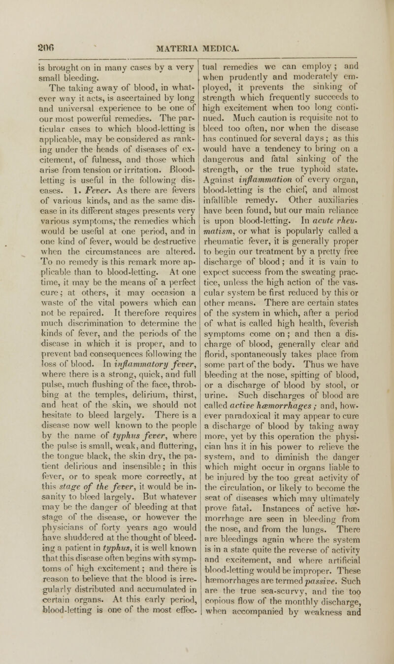 is brought on in many cases by a very small bleeding. The taking away of blood, in what- ever way it acts, is ascertained by long and universal experience to be one of our most powerful remedies. The par- ticular cases to which blood-letting is applicable, may be considered as rank- ing under the heads of diseases of ex- citement, of fulness, and those which arise from tension or irritation. Blood- letting is useful in the following dis- eases. 1. Fever. As there are fevers of various kinds, and as the same dis- ease in its different stages presents very various symptoms, the remedies which would be useful at one period, and in one kind of fever, would be destructive when the circumstances are altered. To no remedy is this remark more ap- plicable than to blood-letting. At one time, it may be the means of a perfect cure; at others, it may occasion a waste of the vital powers which can not be repaired. It therefore requires much discrimination to determine the kinds of fever, and the periods of the disease in which it is proper, and to prevent bad consequences following the loss of blood. In inflammatory fever, where there is a strong, quick, and full pulse, much flushing of the face, throb- bing at the temples, delirium, thirst, and heat of the skin, we should not hesitate to bleed largely. There is a disease now well known to the people by the name of typhus fever, where the pulse is small, weak, and fluttering, the tongue black, the skin dry, the pa- tient delirious and insensible; in this fever, or to speak more correctly, at this stage of the fever, it would be in- sanity to bleed largely. But whatever may be the danger of bleeding at that stage of the disease, or however the physicians of forty years ago would have shuddered at the thought of bleed- ing a patient in typhus, it is well known that this disease often begins with symp- toms of high excitement; and there is reason to believe that the blood is irre- gularly distributed and accumulated in certain organs. At this early period, blood-letting is one of the most effec- tual remedies we can employ ; and when prudently and moderately em- ployed, it prevents the sinking of strength which frequently succeeds to high excitement when too long conti- nued. Much caution is requisite not to bleed too often, nor when the disease has continued for several days ; as this would have a tendency to bring on a dangerous and fatal sinking of the strength, or the true typhoid state. Against inflammation of every organ, blood-letting is the chief, and almost infallible remedy. Other auxiliaries have been found, but our main reliance is upon blood-letting. In acute rheu- matism, or what is popularly called a rheumatic fever, it is generally proper to begin our treatment by a pretty free discharge of blood; and it is vain to expect success from the sweating prac- tice, unless the high action of the vas- cular system be first reduced by this or other means. There are certain states of the system in which, after a period of what is called high health, feverish symptoms come on ; and then a dis- charge of blood, generally clear and florid, spontaneously takes place from some part of the body. Thus we have bleeding at the nose, spitting of blood, or a discharge of blood by stool, or urine. Such discharges of blood are called active hcemorrhages ; anrl, how- ever paradoxical it may appear to cure a discharge of blood by taking away more, yet by this operation the physi- cian has it in his power to relieve the system, and to diminish the danger which might occur in organs liable to be injured by the too great activity of the circulation, or likely to become the seat of diseases which may ultimately prove fatal. Instances of active he- morrhage are seen in bleeding from the nose, and from the lungs. There are bleedings again where, the system is in a state quite the reverse of activity and excitement, and where artificial blood-letting would be improper. These haemorrhages are termed passive. Surh are the true sea-scurvy, and the top copious flow of the monthly discharge, when accompanied by weakness and