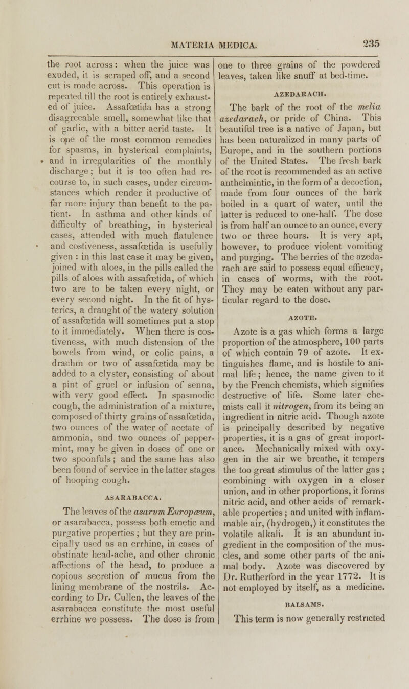 the root across: when the juice was exuded, it is scraped off, and a second cut is made across. This operation is repeated till the root is entirely exhaust- ed of juice. Assafoetida has a strong disagreeable smell, somewhat like that of garlic, with a bitter acrid taste. It is one of the most common remedies for spasms, in hysterical complaints, • and in irregularities of the monthly discharge; but it is too often had re- course to, in such cases, under circum- stances which render it productive of far more injury than benefit to the pa- tient. In asthma and other kinds of difficulty of breathing, in hysterical cases, attended with much flatulence and costiveness, assafoetida is usefully given : in this last case it may be given, joined with aloes, in the pills called the pills of aloes with assafoetida, of which two are to be taken every night, or every second night. In the fit of hys- terics, a draught of the watery solution of assafoetida will sometimes put a stop to it immediately. When there is cos- tiveness, with much distension of the bowels from wind, or colic pains, a drachm or two of assafoetida may be added to a clyster, consisting of about a pint of gruel or infusion of senna, with very good effect. In spasmodic cough, the administration of a mixture, composed of thirty grains of assafoetida, two ounces of the water of acetate of ammonia, and two ounces of pepper- mint, may be given in doses of one or two spoonfuls; and the same has also been found of service in the latter stages of hooping cough. ASARABACCA. The leaves of the asarvm EvroptEvm, or asarabacca, possess both emetic and purgative properties ; but they are prin- cipally used as an errhine, in cases of obstinate head-ache, and other chronic affections of the head, to produce a copious secretion of mucus from the lining membrane of the nostrils. Ac- cording to Dr. Cullen, the leaves of the asarabacca constitute the most useful errhine we possess. The dose is from one to three grains of the powdered leaves, taken like snuff at bed-time. AZEDARACH. The bark of the root of the melia azedarach, or pride of China. This beautiful tree is a native of Japan, but has been naturalized in many parts of Europe, and in the southern portions of the United States. The fresh bark of the root is recommended as an active anthelmintic, in the form of a decoction, made from four ounces of the bark boiled in a quart of water, until the latter is reduced to one-half. The dose is from half an ounce to an ounce, every two or three hours. It is very apt, however, to produce violent vomiting and purging. The berries of the azeda- rach are said to possess equal efficacy, in cases of worms, with the root. They may be eaten without any par- ticular regard to the dose. Azote is a gas which forms a large proportion of the atmosphere, 100 parts of which contain 79 of azote. It ex- tinguishes flame, and is hostile to ani- mal life; hence, the name given to it by the French chemists, which signifies destructive of life. Some later che- mists call it nitrogen, from its being an ingredient in nitric acid. Though azote is principally described by negative properties, it is a gas of great import- ance. Mechanically mixed with oxy- gen in the air we breathe, it tempers the too great stimulus of the latter gas ; combining with oxygen in a closer union, and in other proportions, it forms nitric acid, and other acids of remark- able properties ; and united with inflam- mable air, (hydrogen,) it constitutes the volatile alkali. It is an abundant in- gredient in the composition of the mus- cles, and some other parts of the ani- mal body. Azote was discovered by Dr. Rutherford in the year 1772. It is not employed by itself, as a medicine. BALSAMS. This term is now generally restricted