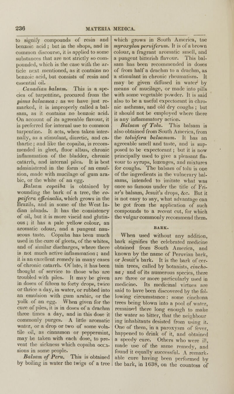 to signify compounds of resin and benzoic acid ; but in the shops, and in common discourse, it is applied to some substances that are not strictly so com- pounded, which is the case with the ar- ticle next mentioned, as it contains no benzoic acid, but consists of resin and essential oil. Canadian balsam. This is a spe- cies of turpentine, procured from the pinus balsamea: as we have just re- marked, it is improperly called a bal- sam, as it contains no benzoic acid. On account of its agreeable flavour, it is preferred for internal use to common turpentine. It acts, when taken inter- nally, as a stimulant, diuretic, and ca- thartic ; and like the copaiba, is recom- mended in gleet, fluor albus, chronic inflammation of the bladder, chronic catarrh, and internal piles. It is best administered in the form of an emul- sion, made with mucilage of gum ara- ble, or the white of an egg. Balsam copaiba is obtained by wounding the bark of a tree, the co- paifera officinalis, which grows in the Brazils, and in some of the West In- dian islands. It has the consistency of oil, but it is more viscid and glutin- ous ; it has a pale yellow colour, an aromatic odour, and a pungent nau- seous taste. Copaiba has been much used in the cure of gleets, of the whites, and of similar discharges, where there is not much active inflammation; and it is an excellent remedy in many cases of chronic catarrh. Of late, it has been thought of service to those who are troubled with piles. It may be given in doses of fifteen to forty drops, twice or thrice a day, in water, or rubbed into an emulsion with gum arabic, or the yolk of an egg. When given for the cure of piles, it is in doses of a drachm three times a day, and in this dose it commonly purges. A little aromatic water, or a drop or two of some vola- tile oil, as cinnamon or peppermint, may be taken with each dose, to pre- vent the sickness which copaiba occa- sions in some people. Balsam of Peru. This is obtained by boiling in water the twigs of a tree which grows in South America, tne myroxylon pervifervm. It is of a brown colour, a fragrant aromatic smell, and a pungent bitterish flavour. This bal- sam has been recommended in doses of from half a drachm to a drachm, as a stimulant in chronic rheumatism. It may be given diffused in water by means of mucilage, or made into pills with some vegetable powder. It is said also to be a useful expectorant in chro- nic asthmas, and old dry coughs ; but it should not be employed where there is any inflammatory action. Balsam of Tolu. This balsam is also obtained from South America, from the tolvifera balsamvrn. It has an agreeable smell and taste, and is sup- posed to be expectorant; but it is now principally used to give a pleasant fla- vour to syrups, lozenges, and mixtures for coughs. The balsam of tolu is one of the ingredients in the vulnerary bal- sams, intended to imitate what was once so famous under the title of Fri- ar's balsam, Jesuit's drops, &c. But it is not easy to say, what advantage can be got from the application of such compounds to a recent cut, for which the vulgar commonly recommend them. BARK. When used without any addition, bark signifies the celebrated medicine obtained from South America, and known by the name of Peruvian bark, or Jesuit's bark. It is the bark of cer- tain trees, called by botanists, cincho- na; and of its numerous species, there are three or more particularly used in medicine. Its medicinal virtues are said to have been discovered by the fol- lowing circumstance: some cinchona trees being blown into a pool of water, remained there long enough to make the water so bitter, that the neighbour ing inhabitants desisted from using it. One of them, in a paroxysm of fever, happened to drink of it, and obtained a speedy cure. Others who were ill, made use of the same remedy, and found it equally successful. A remark- able cure having been performed by the bark, in 1638, on the countess of