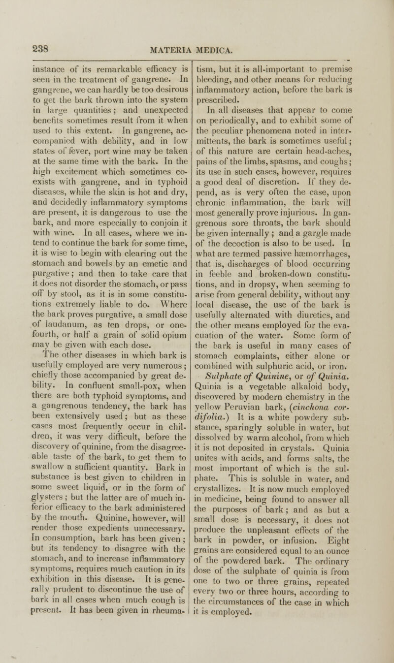 instance of its remarkable efficacy is seen in the treatment of gangrene. In gangrene, we can hardly be too desirous to get the bark thrown into the system in large quantities; and unexpected benefits sometimes result from it when used to this extent. In gangrene, ac- companied with debility, and in low states of fever, port wine may be taken at the same time with the bark. In the high excitement which sometimes co- exists with gangrene, and in typhoid diseases, while the skin is hot and dry, and decidedly inflammatory symptoms are present, it is dangerous to use the bark, and more especially to conjoin it with wine. In all cases, where we in- tend to continue the bark for some time, it is wise to begin with clearing out the stomach and bowels by an emetic and purgative; and then to take care that it does not disorder the stomach, or pass off by stool, as it is in some constitu- tions extremely liable to do. Where the bark proves purgative, a small dose of laudanum, as ten drops, or one- fourth, or half a grain of solid opium may be given with each dose. The other diseases in which bark is usefully employed are very numerous ; chiefly those accompanied by great de- bility. In confluent small-pox, when there are both typhoid symptoms, and a gangrenous tendency, the bark has been extensively used; but as these cases most frequently occur in chil- dren, it was very difficult, before the discovery of quinine, from the disagree- able taste of the bark, to get them to swallow a sufficient quantity. Bark in substance is best given to children in some sweet liquid, or in the form of glysters; but the latter are of much in- ferior efficacy to the bark administered by the mouth. Quinine, however, will render those expedients unnecessary. In consumption, bark has been given ; but its tendency to disagree with the stomach, and to increase inflammatory symptoms, requires much caution in its exhibition in this disease. It is gene- rally prudent to discontinue the use of bark in all cases when much cough is present. It has been given in rheuma- tism, but it is all-important to premise bleeding, and other means for reducing inflammatory action, before the bark is prescribed. In all diseases that appear to come on periodically, and to exhibit some of the peculiar phenomena noted in inter- mittents, the bark is sometimes useful; of this nature are certain head-aches, pains of the limbs, spasms, and coughs; its use in such cases, however, requires a good deal of discretion. If they de- pend, as is very often the case, upon chronic inflammation, the bark will most generally prove injurious. In gan- grenous sore throats, the bark should be given internally; and a gargle made of the decoction is also to be used. In what are termed passive haemorrhages, that is, discharges of blood occurring in feeble and broken-down constitu- tions, and in dropsy, when seeming to arise from general debility, without any local disease, the use of the bark is usefully alternated with diuretics, and the other means employed for the eva- cuation of the water. Some form of the bark is useful in many cases of stomach complaints, either alone or combined with sulphuric acid, or iron. Sulphate of Quinine., or of Quinia. Quinia is a vegetable alkaloid body, discovered by modern chemistry in the yellow Peruvian bark, {cinchona cor- difolia.) It is a white powdery sub- stance, sparingly soluble in water, but dissolved by warm alcohol, from which it is not deposited in crystals. Quinia unites with acids, and forms salts, the most important of which is the sul- phate. This is soluble in water, and crystallizes. It is now much employed in medicine, being found to answer all the purposes of bark; and as but a small dose is necessary, it does not produce the unpleasant effects of the bark in powder, or infusion. Eight grains are considered equal to an ounce of the powdered bark. The ordinary dose of the sulphate of quinia is from one to two or three grains, repeated every two or three hours, according to the circumstances of the case in which it is employed.