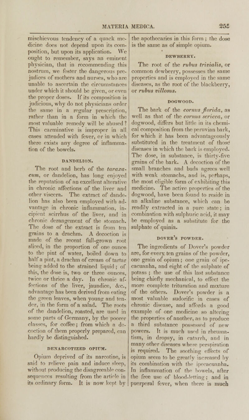 mischievous tendency of a quack me- dicine does not depend upon its com- position, but upon its application. We ought to remember, says an eminent physician, that in recommending this nostrum, we foster the dangerous pre- judices of mothers and nurses, who are unable to ascertain the circumstances under which it should be given, or even the proper doses. If its composition is judicious, why do not physicians order the same in a regular prescription, rather than in a form in which the most valuable remedy will be abused? This carminative is improper in all cases attended with fever, or in which there exists any degree of inflamma- tion of the bowels. DANDELION. The root and herb of the taraxa- cum, or dandelion, has long enjoyed the reputation of an excellent alterative in chronic affections of the liver and other viscera. The extract of dande- lion has also been employed with ad- vantage in chronic inflammation, in- cipient scirrhus of the liver, and in chronic derangement of the stomach. The dose of the extract is from ten grains to a drachm. A decoction is made of the recent full-grown root sliced, in the proportion of one ounce to the pint of water, boiled down to half a pint, a drachm of cream of tartar being added to the strained liquid ; of this, the dose is, two or three ounces, twice or thrice a day. In chronic af- fections of the liver, jaundice, &c, advantage has been derived from eating the green leaves, when young and ten- der, in the form of a salad. The roots of the dandelion, roasted, are used in some parts of Germany, by the poorer classes, for coffee; from which a de- coction of them properly prepared, can hardly be distinguished. DENARCOTIZED OPIUM. Opium deprived of its narcotine, is said to relieve pain and induce sleep, without producing the disagreeable con- sequences resulting from the article in its ordinary form. It is now kept by the apothecaries in this form ; the dose is the same as of simple opium. DEWBERRY. The root of the rubus trivialis, or common dewberry, possesses the same properties and is employed in the same diseases, as the root of the blackberry, or rubus villosus. DOGWOOD. The bark of the cornvs forida, as well as that of the cornus sericea, or dogwood, differs but little in its chemi- cal composition from the peruvian bark, for which it has been advantageously substituted in the treatment of those diseases in which the bark is employed. The dose, in substance, is thirty-five grains of the bark. A decoction of the small branches and buds agrees well with weak stomachs, and is, perhaps, the most eligible form of exhibiting this medicine. The active properties of the dogwood, have been found to reside in an alkaline substance, which can be readily extracted in a pure state; in combination with sulphuric acid, it may be employed as a substitute for the sulphate of quinia. Dover's powder. The ingredients of Dover's powder are, for every, ten grains of the powder, one grain of opium; one grain of ipe- cacuanha, and eight of the sulphate of potass ; the use of this last substance being chiefly mechanical, to effect the more complete trituration and mixture of the others. Dover's powder is a most valuable sudorific in cases of chronic disease, and affords a good example of one medicine so altering the properties of another, as to produce a third substance possessed of new powers. It is much used in rheuma- tism, in dropsy, in catarrh, and in many other diseases where perspiration is required. The soothing effects of opium seem to be greatly increased by its combination with the ipecacuanha. In inflammation of the bowels, after the free use of blood-letting; and in puerperal fever, when there is much