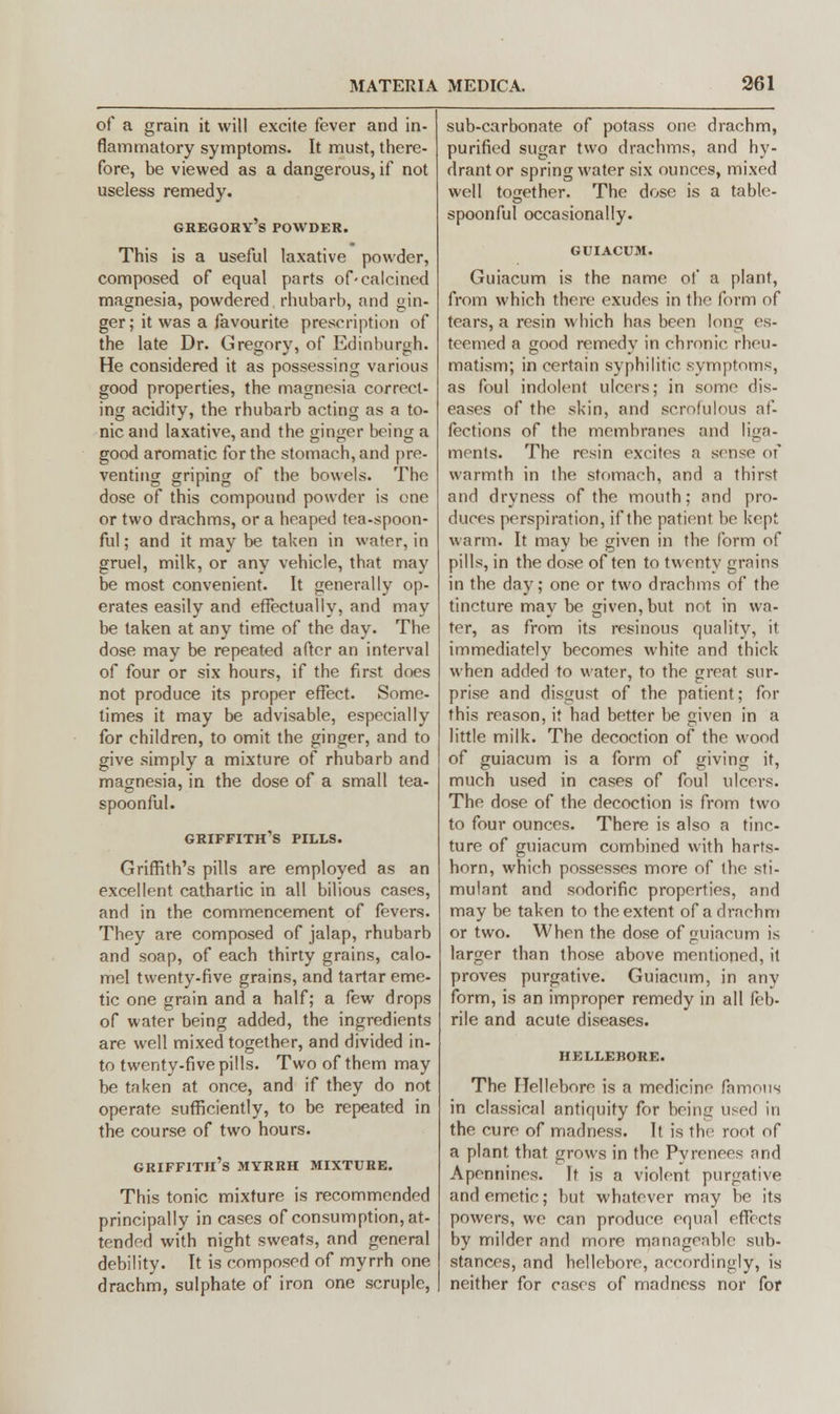 of a grain it will excite fever and in- flammatory symptoms. It must, there- fore, be viewed as a dangerous, if not useless remedy. Gregory's powder. This is a useful laxative powder, composed of equal parts of-calcined magnesia, powdered rhubarb, and gin- ger; it was a favourite prescription of the late Dr. Gregory, of Edinburgh. He considered it as possessing various good properties, the magnesia correct- ing acidity, the rhubarb acting as a to- nic and laxative, and the ginger being a good aromatic for the stomach, and pre- venting griping of the bowels. The dose of this compound powder is one or two drachms, or a heaped tea-spoon- ful ; and it may be taken in water, in gruel, milk, or any vehicle, that may be most convenient. It generally op- erates easily and effectually, and may be taken at any time of the day. The dose may be repeated after an interval of four or six hours, if the first does not produce its proper effect. Some- times it may be advisable, especially for children, to omit the ginger, and to give simply a mixture of rhubarb and magnesia, in the dose of a small tea- spoonful. Griffith's pills. Griffith's pills are employed as an excellent cathartic in all bilious cases, and in the commencement of fevers. They are composed of jalap, rhubarb and soap, of each thirty grains, calo- mel twenty-five grains, and tartar eme- tic one grain and a half; a few drops of water being added, the ingredients are well mixed together, and divided in- to twenty-five pills. Two of them may be taken at once, and if they do not operate sufficiently, to be repeated in the course of two hours. Griffith's myrrh mixture. This tonic mixture is recommended principally in cases of consumption, at- tended with night sweats, and general debility. It is composed of myrrh one drachm, sulphate of iron one scruple, sub-carbonate of potass one drachm, purified sugar two drachms, and hy- drant or spring water six ounces, mixed well together. The dose is a table- spoonful occasionally. GUIACUM. Guiacum is the name of a plant, from which there exudes in the form of tears, a resin which has been long es- teemed a good remedy in chronic rheu- matism; in certain syphilitic symptoms, as foul indolent ulcers; in some dis- eases of the skin, and scrofulous af- fections of the membranes and liga- ments. The resin excites ;i sense of warmth in the stomach, and a thirst and dryness of the mouth; and pro- duces perspiration, if the patient bo kept warm. It may be given in the form of pills, in the dose often to twenty grains in the day; one or two drachms of the tincture may be given, but not in wa- ter, as from its resinous quality, it immediately becomes white and thick when added to water, to the great sur- prise and disgust of the patient; for this reason, it had better be given in a little milk. The decoction of the wood of guiacum is a form of giving it, much used in cases of foul ulcers. The dose of the decoction is from two to four ounces. There is also a tinc- ture of guiacum combined with harts- horn, which possesses more of the sti- mulant and sodorific properties, and may be taken to the extent of a drachm or two. When the dose of guiacum is larger than those above mentioned, it proves purgative. Guiacum, in any form, is an improper remedy in all feb- rile and acute diseases. HELLEBORE. The Hellebore is a medicine famous in classical antiquity for being used in the cure of madness. It is the root of a plant that grows in the Pyrenees and Apennines. It is a violent purgative and emetic; but whatever may be its powers, we can produce equal effects by milder and more manageable sub- stances, and hellebore, accordingly, is neither for cases of madness nor for