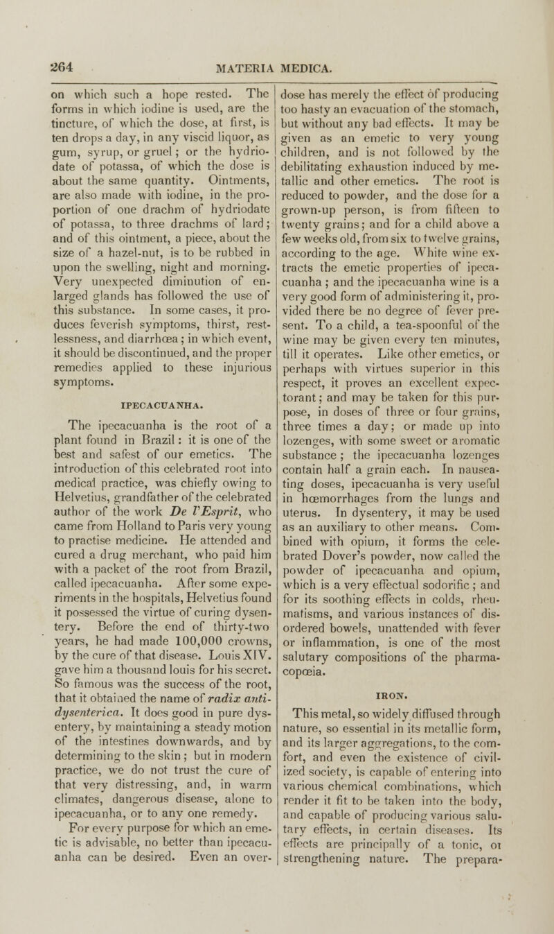 on which such a hope rested. The forms in which iodine is used, are the tincture, of which the dose, at first, is ten drops a day, in any viscid liquor, as gum, syrup, or gruel; or the hydrio- date of potassa, of which the dose is about the same quantity. Ointments, are also made with iodine, in the pro- portion of one drachm of hydriodate of potassa, to three drachms of lard; and of this ointment, a piece, about the size of a hazel-nut, is to be rubbed in upon the swelling, night and morning. Very unexpected diminution of en- larged glands has followed the use of this substance. In some cases, it pro- duces feverish symptoms, thirst, rest- lessness, and diarrhoea ; in which event, it should be discontinued, and the proper remedies applied to these injurious symptoms. IPECACUANHA. The ipecacuanha is the root of a plant found in Brazil: it is one of the best and safest of our emetics. The introduction of this celebrated root into medical practice, was chiefly owing to Helvetius, grandfather of the celebrated author of the work De VEsprit, who came from Holland to Paris very young to practise medicine. He attended and cured a drug merchant, who paid him with a packet of the root from Brazil, called ipecacuanha. After some expe- riments in the hospitals, Helvetius found it possessed the virtue of curing dysen- tery. Before the end of thirty-two years, he had made 100,000 crowns, by the cure of that disease. Louis XIV. gave him a thousand louis for his secret. So famous was the success of the root, that it obtained the name of radix anti- dysenterica. It does good in pure dys- entery, by maintaining a steady motion of the intestines downwards, and by determining to the skin ; but in modern practice, we do not trust the cure of that very distressing, and, in warm climates, dangerous disease, alone to ipecacuanha, or to any one remedy. For everv purpose for which an eme- tic is advisable, no better than ipecacu- anha can be desired. Even an over- dose has merely the effect of producing too hasty an evacuation of the stomach, but without any bad effects. It may be given as an emetic to very young children, and is not followed by the debilitating exhaustion induced by me- tallic and other emetics. The root is reduced to powder, and the dose for a grown-up person, is from fifteen to twenty grains; and for a child above a few weeks old, from six to twelve grains, according to the age. White wine ex- tracts the emetic properties of ipeca- cuanha ; and the ipecacuanha wine is a very good form of administering it, pro- vided there be no degree of fever pre- sent. To a child, a tea-spoonful of the wine may be given every ten minutes, till it operates. Like other emetics, or perhaps with virtues superior in this respect, it proves an excellent expec- torant ; and may be taken for this pur- pose, in doses of three or four grains, three times a day; or made up into lozenges, with some sweet or aromatic substance ; the ipecacuanha lozenges contain half a grain each. In nausea- ting doses, ipecacuanha is very useful in hcemorrhages from the lungs and uterus. In dysentery, it may be used as an auxiliary to other means. Com- bined with opium, it forms the cele- brated Dover's powder, now called the powder of ipecacuanha and opium, which is a very effectual sodorific ; and for its soothing effects in colds, rheu- matisms, and various instances of dis- ordered bowels, unattended with fever or inflammation, is one of the most salutary compositions of the pharma- copoeia. This metal, so widely diffused through nature, so essential in its metallic form, and its larger aggregations, to the com- fort, and even the existence of civil- ized society, is capable of entering into various chemical combinations, which render it fit to be taken into the body, and capable of producing various salu- tary effects, in certain diseases. Its effects are principally of a tonic, ot strengthening nature. The prepara-