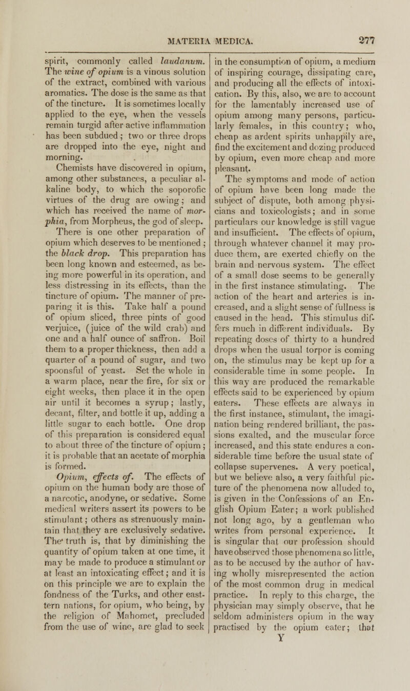 spirit, commonly called laudanum. The wine of opium is a vinous solution of the extract, combined with various aromatics. The dose is the same as that of the tincture. It is sometimes locally applied to the eye, when the vessels remain turgid after active inflammation has been subdued ; two or three drops are dropped into the eye, night and morning. Chemists have discovered in opium, among other substances, a peculiar al- kaline body, to which the soporofic virtues of the drug are owing; and which has received the name of mor- phia, from Morpheus, the god of sleep. There is one other preparation of opium which deserves to be mentioned ; the black drop. This preparation has been long known and esteemed, as be- ing more powerful in its operation, and less distressing in its effects, than the tincture of opium. The manner of pre- paring it is this. Take half a pound of opium sliced, three pints of good verjuice, (juice of the wild crab) nnd one and a half ounce of saffron. Boil them to a proper thickness, then add a quarter of a pound of sugar, and two spoonsful of yeast. Set the whole in a warm place, near the fire, for six or eight weeks, then place it in the open air until it becomes a syrup; lastly, decant, filter, and bottle it up, adding a little sugar to each bottle. One drop of this preparation is considered equal to about three of the tincture of opium ; it is probable that an acetate of morphia is formed. Opium, effects of. The effects of opium on the human body are those of a narcotic, anodyne, or sedative. Some medical writers assert its powers to be stimulant; others as strenuously main- tain that they are exclusively sedative. The* truth is, that by diminishing the quantity of opium taken at one time, it may be made to produce a stimulant or at least an intoxicating effect; and it is on this principle we are to explain the fondness of the Turks, and other east- tern nations, for opium, who being, by the religion of Mahomet, precluded from the use of wine, are glad to seek in the consumption of opium, a medium of inspiring courage, dissipating care, and producing all the effects of intoxi- cation. By this, also, we are to account for the lamentably increased use of opium among many persons, particu- larly females, in this country; who, cheap as ardent spirits unhappily are, find the excitement and dozing produced by opium, even more cheap and more pleasant. The symptoms and mode of action of opium have been long made the subject of dispute, both among physi- cians and toxicologists; and in some particulars our knowledge is still vague and insufficient. The effects of opium, through whatever channel it may pro- duce them, are exerted chiefly on the brain and nervous system. The effect of a small dose seems to be generally in the first instance stimulating. The action of the heart and arteries is in- creased, and a slight sense of fullness is caused in the head. This stimulus dif- fers much in different individuals. By repeating doses of thirty to a hundred drops when the usual torpor is coming on, the stimulus may be kept up for a considerable time in some people. In this way are produced the remarkable effects said to be experienced by opium eaters. These effects are always in the first instance, stimulant, the imagi- nation being rendered brilliant, the pas- sions exalted, and the muscular force increased, and this state endures a con- siderable time before the usual state of collapse supervenes. A very poetical, but we believe also, a very faithful pic- ture of the phenomena now alluded to, is given in the Confessions of an En- glish Opium Eater; a work published not long ago, by a gentleman who writes from personal experience. It is singular that our profession should haveobserved those phenomena so little, as to be accused by the author of hav- ing wholly misrepresented the action of the most common drug in medical practice. In reply to this charge, the physician may simply observe, that he seldom administers opium in the way practised by the opium eater; that Y