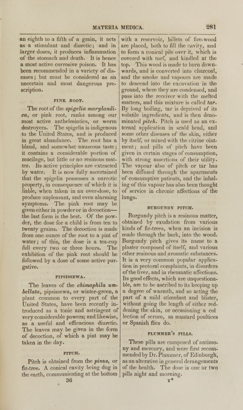 an eighth to a fifth of a grain, it acts as a stimulant and diuretic; and in larger doses, it produces inflammation of the stomach and death. It is hence a most active corrosive poison. It has heen recommended in a variety of dis- eases ; but must be considered as an uncertain and most dangerous pre- scription. PINK ROOT. The root of the spigelia marylandi- ca, or pink root, ranks among our most active anthelmintics, or worm destroyers. The spigelia is indigenous to the United States, and is produced in great abundance. The root has a bland, and somewhat nauseous taste; it contains a considerable portion of mucilage, but little or no resinous mat- ter. Its active principles are extracted by water. It is now fully ascertained that the spigelia possesses a narcotic property, in consequence of which it is liable, when taken in an over-dose, to produce unpleasant, and even alarming symptoms. The pink root may be given either in powder or in decoction— the last form is the best. Of the pow- der, the dose for a child is from ten to twenty grains. The decoction is made from one ounce of the root to a pint of water; of this, the dose is a tea-cup full every two or three hours. The exhibition of the pink root should be followed by a dose of some active pur- gative. PIPSISSEWA. The leaves of the chimaphila urn- bellata, pipsissewa, or winter-green, a plant common to every part of the United States, have been recently in- troduced as a tonic and astringent of very considerable powers; and likewise, as a useful and efficacious diuretic. The leaves may be given in the form of decoction, of which a pint may be taken in the day. PITCH. Pitch is obtained from the pinus, or fir-tree. A conical cavity being dug in the earth, communicating at the bottom 36 with a reservoir, billets of fire-wood are placed, both to fill the cavity, and to form a conical pile over it, which is covered with turf, and kindled at the top. This wood is made to burn down- wards, and is converted into charcoal, and the smoke and vapours are made to descend into the excavation in the ground, where they are condensed, and pass into the receiver with the melted matters, and this mixture is called tar. By long boiling, tar is deprived of its volatile ingredients, and is then deno- minated pitch. Pitch is used as an ex- ternal application in scald head, and some other diseases of the skin, either by itself, or mixed with the citrine oint- ment; and pills of pitch have been given in certain stages of consumption, with strong assertions of their utility. The vapour also of pitch or tar has been diffused through the apartments of consumptive patients, and the inhal- ing of this vapour has also been thought of service in chronic affections of the lungs. BURGUNDY PITCH. Burgundy pitch is a resinous matter, obtained by exudation from various kinds of fir-trees, when an incision is made through the bark, into the wood. Burgundy pitch gives its name to a plaster composed of itself, and various other resinous and aromatic substances. It is a very common popular applica- tion in pectoral complaints, in disorders of the liver, and in rheumatic affections. Its good effects, which are unquestiona- ble, are to be ascribed to its keeping up a degree of warmth, and so acting the part of a mild stimulant and blister, without going the length of either red- dening the skin, or occasioning a col lection of serum, as mustard poultices or Spanish flies do. plummer's pills. These pills are composed of antimo- ny and mercury, and were first recom- mended by Dr. Plunimer, of Edinburgh, as an alterative in general derangements of the health. The dose is one or two pills night and morning.