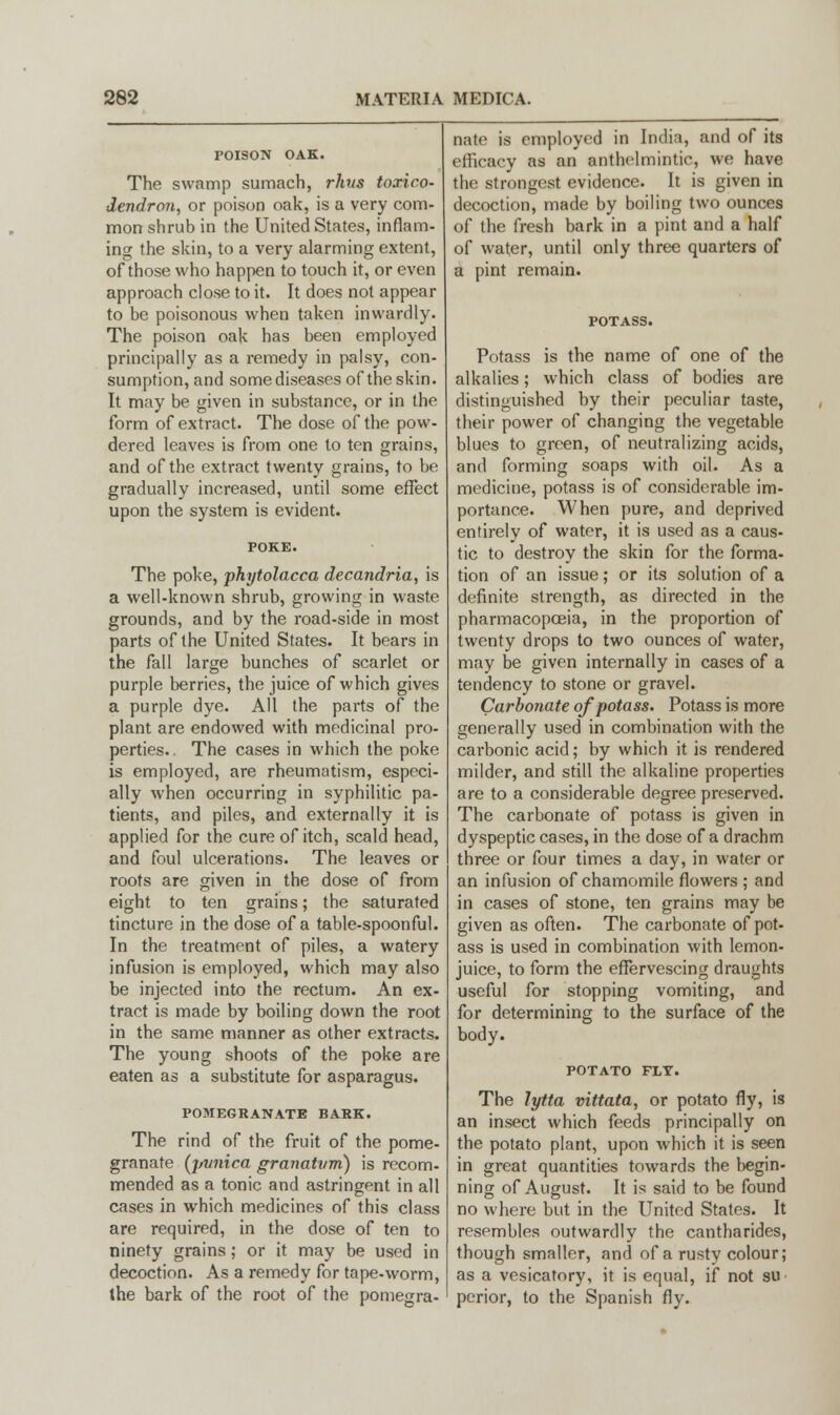 TOISON OAK. The swamp sumach, rhvs toxico- dendron, or poison oak, is a very com- mon shrub in the United States, inflam- ing the skin, to a very alarming extent, of those who happen to touch it, or even approach close to it. It does not appear to be poisonous when taken inwardly. The poison oak has been employed principally as a remedy in palsy, con- sumption, and some diseases of the skin. It may be given in substance, or in the form of extract. The dose of the pow- dered leaves is from one to ten grains, and of the extract twenty grains, to be gradually increased, until some effect upon the system is evident. The poke, phytolacca decandria, is a well-known shrub, growing in waste grounds, and by the road-side in most parts of the United States. It bears in the fall large bunches of scarlet or purple berries, the juice of which gives a purple dye. All the parts of the plant are endowed with medicinal pro- perties. . The cases in which the poke is employed, are rheumatism, especi- ally when occurring in syphilitic pa- tients, and piles, and externally it is applied for the cure of itch, scald head, and foul ulcerations. The leaves or roots are given in the dose of from eight to ten grains; the saturated tincture in the dose of a table-spoonful. In the treatment of piles, a watery infusion is employed, which may also be injected into the rectum. An ex- tract is made by boiling down the root in the same manner as other extracts. The young shoots of the poke are eaten as a substitute for asparagus. POMEGRANATE BASK. The rind of the fruit of the pome- granate (pvnica granatvm) is recom- mended as a tonic and astringent in all cases in which medicines of this class are required, in the dose of ten to ninety grains; or it may be used in decoction. As a remedy for tape-worm, the bark of the root of the pomegra- nate is employed in India, and of its efficacy as an anthelmintic, we have the strongest evidence. It is given in decoction, made by boiling two ounces of the fresh bark in a pint and a half of water, until only three quarters of a pint remain. Potass is the name of one of the alkalies; which class of bodies are distinguished by their peculiar taste, their power of changing the vegetable blues to green, of neutralizing acids, and forming soaps with oil. As a medicine, potass is of considerable im- portance. When pure, and deprived entirely of water, it is used as a caus- tic to destroy the skin for the forma- tion of an issue; or its solution of a definite strength, as directed in the pharmacopoeia, in the proportion of twenty drops to two ounces of water, may be given internally in cases of a tendency to stone or gravel. Carbonate of potass. Potass is more generally used in combination with the carbonic acid; by which it is rendered milder, and still the alkaline properties are to a considerable degree preserved. The carbonate of potass is given in dyspeptic cases, in the dose of a drachm three or four times a day, in water or an infusion of chamomile flowers ; and in cases of stone, ten grains may be given as often. The carbonate of pot- ass is used in combination with lemon- juice, to form the effervescing draughts useful for stopping vomiting, and for determining to the surface of the body. POTATO FLY. The lytta vittata, or potato fly, is an insect which feeds principally on the potato plant, upon which it is seen in great quantities towards the begin- ning of August. It is said to be found no where but in the United States. It resembles outwardly the cantharides, though smaller, and of a rusty colour; as a vesicatory, it is equal, if not su perior, to the Spanish fly.