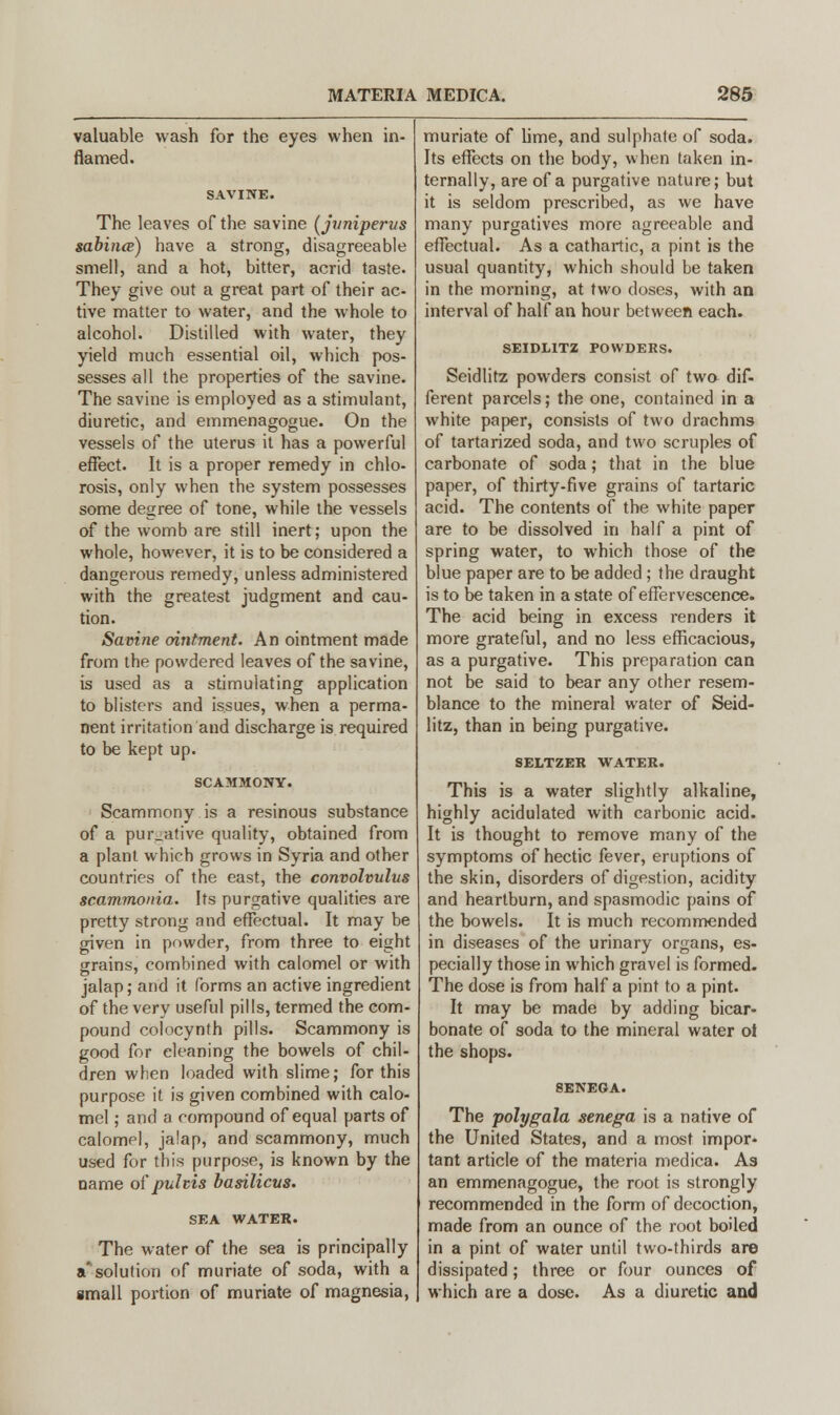 valuable wash for the eyes when in- flamed. SAVINE. The leaves of the savine (juniperus sabince) have a strong, disagreeable smell, and a hot, bitter, acrid taste. They give out a great part of their ac- tive matter to water, and the whole to alcohol. Distilled with water, they yield much essential oil, which pos- sesses all the properties of the savine. The savine is employed as a stimulant, diuretic, and emmenagogue. On the vessels of the uterus it has a powerful effect. It is a proper remedy in chlo- rosis, only when the system possesses some degree of tone, while the vessels of the womb are still inert; upon the whole, however, it is to be considered a dangerous remedy, unless administered with the greatest judgment and cau- tion. Savine ointment. An ointment made from the powdered leaves of the savine, is used as a stimulating application to blisters and issues, when a perma- nent irritation and discharge is required to be kept up. SCAMMONY. Scammony is a resinous substance of a pur-ative quality, obtained from a plant which grows in Syria and other countries of the east, the convolvulus scammonia. Its purgative qualities are pretty strong and effectual. It may be given in powder, from three to eight grains, combined with calomel or with jalap; and it forms an active ingredient of the very useful pills, termed the com- pound colocynth pills. Scammony is good for cleaning the bowels of chil- dren when loaded with slime; for this purpose it is given combined with calo- mel ; and a compound of equal parts of calomel, jalap, and scammony, much used for this purpose, is known by the name of pultis basilicus. SEA WATER. The water of the sea is principally a'solution of muriate of soda, with a small portion of muriate of magnesia, muriate of lime, and sulphate of soda. Its effects on the body, when taken in- ternally, are of a purgative nature; but it is seldom prescribed, as we have many purgatives more agreeable and effectual. As a cathartic, a pint is the usual quantity, which should be taken in the morning, at two doses, with an interval of half an hour between each. SEIDL1TZ POWDERS. Seidlitz powders consist of two dif- ferent parcels; the one, contained in a white paper, consists of two drachms of tartarized soda, and two scruples of carbonate of soda; that in the blue paper, of thirty-five grains of tartaric acid. The contents of the white paper are to be dissolved in half a pint of spring water, to which those of the blue paper are to be added ; the draught is to be taken in a state of effervescence. The acid being in excess renders it more grateful, and no less efficacious, as a purgative. This preparation can not be said to bear any other resem- blance to the mineral water of Seid- litz, than in being purgative. SELTZER WATER. This is a water slightly alkaline, highly acidulated with carbonic acid. It is thought to remove many of the symptoms of hectic fever, eruptions of the skin, disorders of digestion, acidity and heartburn, and spasmodic pains of the bowels. It is much recommended in diseases of the urinary organs, es- pecially those in which gravel is formed. The dose is from half a pint to a pint. It may be made by adding bicar- bonate of soda to the mineral water ol the shops. The polygala senega is a native of the United States, and a most impor- tant article of the materia medica. As an emmenagogue, the root is strongly recommended in the form of decoction, made from an ounce of the root boiled in a pint of water until two-thirds are dissipated; three or four ounces of which are a dose. As a diuretic and