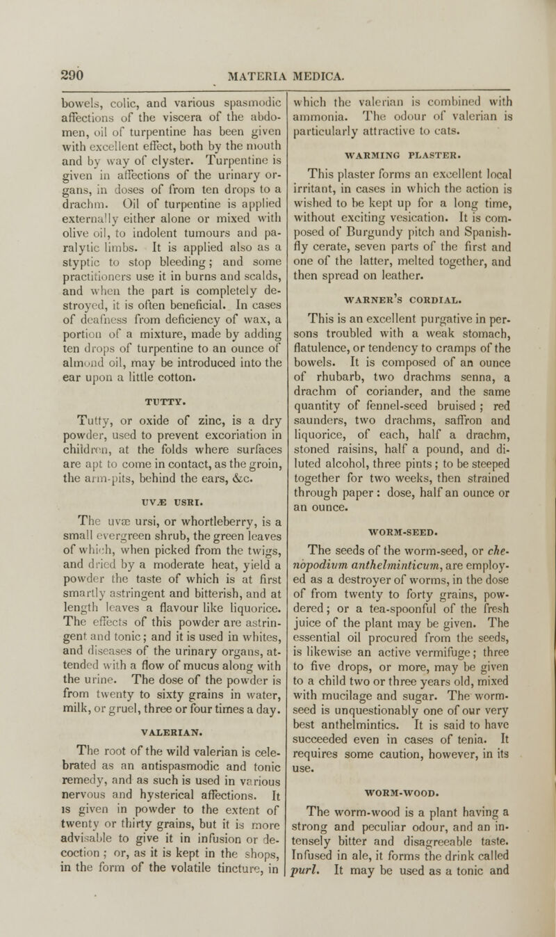 bowels, colic, and various spasmodic affections of the viscera of the abdo- men, oil of turpentine has been given with excellent effect, both by the mouth and by way of clyster. Turpentine is given in affections of the urinary or- gans, in doses of from ten drops to a drachm. Oil of turpentine is applied externally either alone or mixed with olive oil, to indolent tumours and pa- ralytic limbs. It is applied also as a styptic to stop bleeding; and some practitioners use it in burns and scalds, and when the part is completely de- stroyed, it is often beneficial. In cases of deafness from deficiency of wax, a portion of a mixture, made by adding ten drops of turpentine to an ounce of almond oil, may be introduced into the ear upon a little cotton. TUTTY. Tutty, or oxide of zinc, is a dry powder, used to prevent excoriation in children, at the folds where surfaces are apt to come in contact, as the groin, the arm-pits, behind the ears, &c. VVM USRI. The uvse ursi, or whortleberry, is a small evergreen shrub, the green leaves of which, when picked from the twigs, and dried by a moderate heat, yield a powder the taste of which is at first smartly astringent and bitterish, and at length leaves a flavour like liquorice. The effects of this powder are astrin- gent and tonic; and it is used in whites, and diseases of the urinary organs, at- tended with a flow of mucus along with the urine. The dose of the powder is from twenty to sixty grains in water, milk, or gruel, three or four times a day. VALERIAN. The root of the wild valerian is cele- brated as an antispasmodic and tonic remedy, and as such is used in various nervous and hysterical affections. It is given in powder to the extent of twenty or thirty grains, but it is more advisable to give it in infusion or de- coction ; or, as it is kept in the shops, in the form of the volatile tincture, in which the valerian is combined with ammonia. The odour of valerian is particularly attractive to cats. WARMING PLASTER. This plaster forms an excellent local irritant, in cases in which the action is wished to be kept up for a long time, without exciting vesication. It is com- posed of Burgundy pitch and Spanish- fly cerate, seven parts of the first and one of the latter, melted together, and then spread on leather. warner's cordial. This is an excellent purgative in per- sons troubled with a weak stomach, flatulence, or tendency to cramps of the bowels. It is composed of an ounce of rhubarb, two drachms senna, a drachm of coriander, and the same quantity of fennel-seed bruised ; red saunders, two drachms, saffron and liquorice, of each, half a drachm, stoned raisins, half a pound, and di- luted alcohol, three pints; to be steeped together for two weeks, then strained through paper : dose, half an ounce or an ounce. WORM-SEED. The seeds of the worm-seed, or che- nbpodivm anthelminticum, are employ- ed as a destroyer of worms, in the dose of from twenty to forty grains, pow- dered ; or a tea-spoonful of the fresh juice of the plant may be given. The essential oil procured from the seeds, is likewise an active vermifuge; three to five drops, or more, may be given to a child two or three years old, mixed with mucilage and sugar. The worm- seed is unquestionably one of our very best anthelmintics. It is said to have succeeded even in cases of tenia. It requires some caution, however, in its use. WORM-WOOD. The worm-wood is a plant having a strong and peculiar odour, and an in- tensely bitter and disagreeable taste. Infused in ale, it forms the drink called purl. It may be used as a tonic and