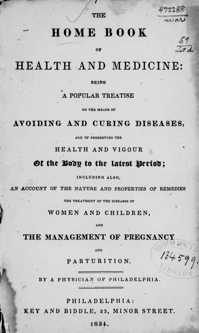 THE - 'j ^Je*As HOME BOOK La or J5\fl£ HEALTH AND MEDICINE: SEIKO A POPULAR TREATISE ON THE MEANS OF AVOIDING AND CURING DISEASES, AND OF PRESERVING THE / HEALTH AND VIGOUR m tfie -tfosij to ttie latest J)erto&; INCLUDING ALSO, AN ACCOUNT OP THE NATURE AND PROPERTIES OP REMEDIES THE TREATMENT OF THE DISEASES OF WOMEN AND CHILDREN, AND THE MANAGEMENT OF PREGNANCY ANrn Mb* PARTURITION. ff BY A PHYSICIAN OF PHILADELPHIA PHILADELPHIA . ■ L KEY AND B1DDLE, 23, MINOR STREET. I 1834.