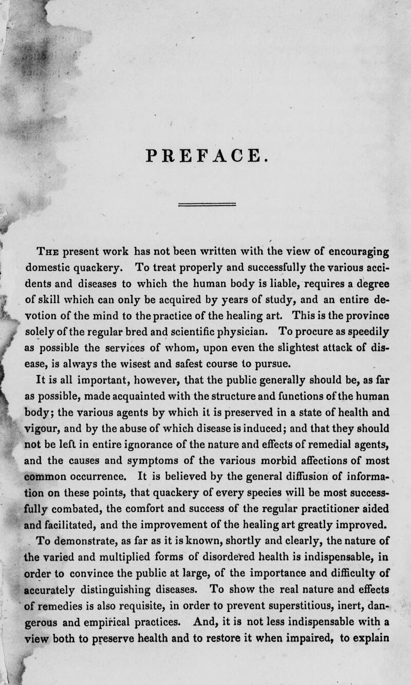 PREFACE. The present work has not been written with the view of encouraging domestic quackery. To treat properly and successfully the various acci- dents and diseases to which the human body is liable, requires a degree of skill which can only be acquired by years of study, and an entire de- votion of the mind to the practice of the healing art. This is the province solely of the regular bred and scientific physician. To procure as speedily as possible the services of whom, upon even the slightest attack of dis- ease, is always the wisest and safest course to pursue. It is all important, however, that the public generally should be, as far as possible, made acquainted with the structure and functions of the human body; the various agents by which it is preserved in a state of health and vigour, and by the abuse of which disease is induced; and that they should not be left in entire ignorance of the nature and effects of remedial agents, and the causes and symptoms of the various morbid affections of most common occurrence. It is believed by the general diffusion of informa- tion on these points, that quackery of every species will be most success- fully combated, the comfort and success of the regular practitioner aided and facilitated, and the improvement of the healing art greatly improved. To demonstrate, as far as it is known, shortly and clearly, the nature of the varied and multiplied forms of disordered health is indispensable, in order to convince the public at large, of the importance and difficulty of accurately distinguishing diseases. To show the real nature and effects of remedies is also requisite, in order to prevent superstitious, inert, dan- gerous and empirical practices. And, it is not less indispensable with a view both to preserve health and to restore it when impaired, to explain