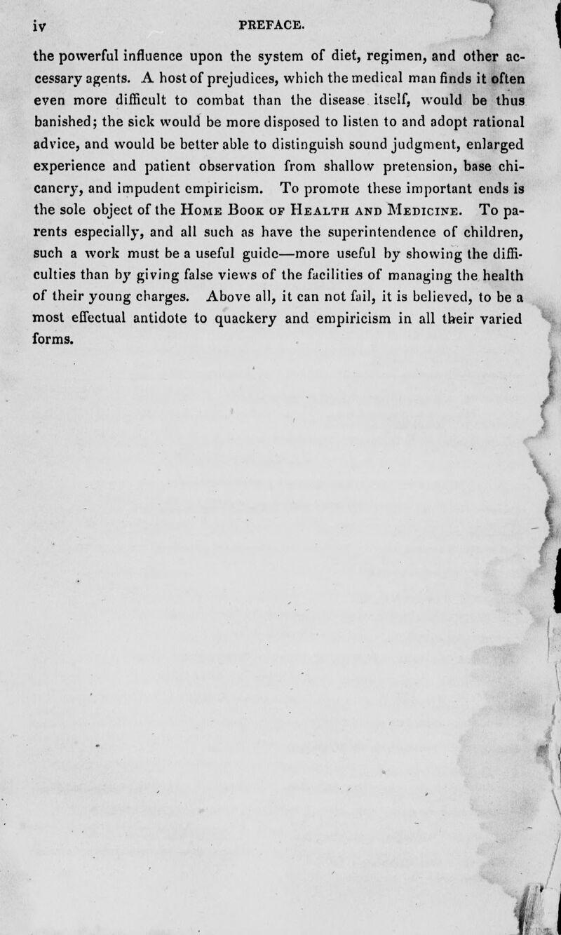 the powerful influence upon the system of diet, regimen, and other ac- cessary agents. A host of prejudices, which the medical man finds it often even more difficult to combat than the disease itself, would be thus banished; the sick would be more disposed to listen to and adopt rational advice, and would be better able to distinguish sound judgment, enlarged experience and patient observation from shallow pretension, base chi- caner}-, and impudent empiricism. To promote these important ends is the sole object of the Home Book of Health and Medicine. To pa- rents especially, and all such as have the superintendence of children, such a work must be a useful guide—more useful by showing the diffi- culties than by giving false views of the facilities of managing the health of their young charges. Above all, it can not fail, it is believed, to be a most effectual antidote to quackery and empiricism in all their varied forms. \