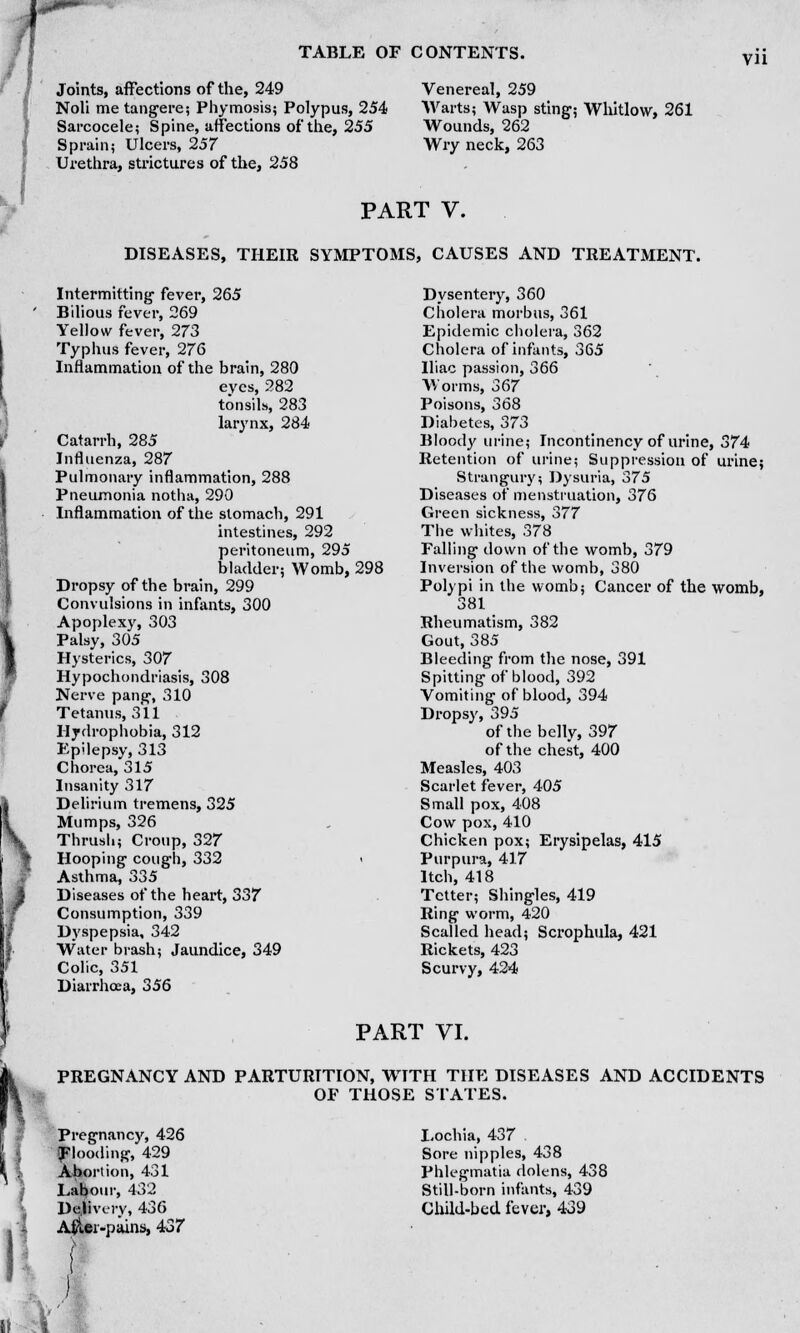 Joints, affections of the, 249 Noli me tangere; Phymosis; Polypus, 254 Sarcocele; Spine, affections of the, 255 Sprain; Ulcers, 257 Urethra, strictures of the, 258 vn Venereal, 259 Warts; Wasp sting; Whitlow, 261 Wounds, 262 Wry neck, 263 PART V. DISEASES, THEIR SYMPTOMS, CAUSES AND TREATMENT. Intermitting fever, 265 Bilious fever, 269 Yellow fever, 273 Typhus fever, 276 Inflammation of the brain, 280 eyes, 282 tonsils, 283 larynx, 284 Catarrh, 285 Influenza, 287 Pulmonary inflammation, 288 Pneumonia notlia, 290 Inflammation of the stomach, 291 intestines, 292 peritoneum, 295 bladder; Womb, 298 Dropsy of the brain, 299 Convulsions in infants, 300 Apoplexy, 303 Palsy, 305 Hysterics, 307 Hypochondriasis, 308 Nerve pang, 310 Tetanus, 311 Hydrophobia, 312 Epilepsy, 313 Chorea, 315 Insanity 317 Delirium tremens, 325 Mumps, 326 Thrush; Croup, 327 Hooping cough, 332 < Asthma, 335 Diseases of the heart, 337 Consumption, 339 Dyspepsia, 342 Water brash; Jaundice, 349 Colic, 351 Diarrhoea, 356 Dysentery, 360 Cholera morbus, 361 Epidemic cholera, 362 Cholera of infants, 365 Iliac passion, 366 Worms, 367 Poisons, 368 Diabetes, 373 Bloody urine; Incontinency of urine, 374 Retention of urine; Suppression of urine; Strangury; Dysuria, 375 Diseases of menstruation, 376 Green sickness, 377 The whites, 378 Falling down of the womb, 379 Inversion of the womb, 380 Polypi in the womb; Cancer of the womb, 381 Rheumatism, 382 Gout, 385 Bleeding from the nose, 391 Spitting of blood, 392 Vomiting of blood, 394 Dropsy, 395 of the belly, 397 of the chest, 400 Measles, 403 Scarlet fever, 405 Small pox, 408 Cow pox, 410 Chicken pox; Erysipelas, 415 Purpura, 417 Itch, 418 Tetter; Shingles, 419 Ring worm, 420 Scalled head; Scrophula, 421 Rickets, 423 Scurvy, 424 PART VI. PREGNANCY AND PARTURITION, WTTH THE DISEASES AND ACCIDENTS OF THOSE STATES. Pregnancy, 426 (Flooding, 429 Abortion, 431 Labour, 432 Delivery, 436 After-pains, 437 Lochia, 437 Sore nipples, 438 Phlegmatia dolens, 438 Still-born infants, 439 Child-bed fever, 439