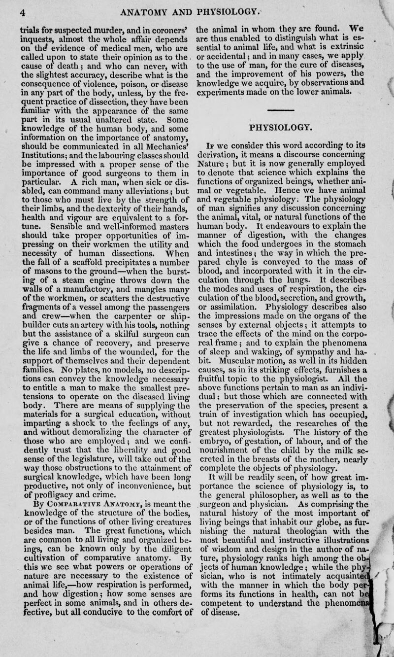 trials for suspected murder, and in coroners' inquests, almost the whole affair depends on the? evidence of medical men, who are called upon to state their opinion as to the . cause of death; and who can never, with the slightest accuracy, describe what is the consequence of violence, poison, or disease in any part of the body, unless, by the fre- quent practice of dissection, they have been familiar with the appearance of the same part in its usual unaltered state. Some knowledge of the human body, and some information on the importance of anatomy, should be communicated in all Mechanics' Institutions; and the labouring classes should be impressed with a proper sense of the importance of good surgeons to them in particular. A rich man, when sick or dis- abled, can command many alleviations; but to those who must live by the strength of their limbs, and the dexterity of their hands, health and vigour are equivalent to a for- tune. Sensible and well-informed masters should take proper opportunities of im- pressing on their workmen the utility and necessity of human dissections. When the fall of a scaffold precipitates a number of masons to the ground—when the burst- ing of a steam engine throws down the walls of a manufactory, and mangles many of the workmen, or scatters the destructive fragments of a vessel among the passengers and crew—when the carpenter or ship- builder cuts an artery with his tools, nothing but the assistance of a skilful surgeon can give a chance of recovery, and preserve the life and limbs of the wounded, for the support of themselves and their dependent families. No plates, no models, no descrip- tions can convey the knowledge necessary to entitle a man to make the smallest pre- tensions to operate on the diseased living body. There are means of supplying the materials for a surgical education, without imparting a shock to the feelings of any, and without demoralizing the character of those who are employed; and we confi- dently trust that the liberality and good sense of the legislature, will take out of the way those obstructions to the attainment of surgical knowledge, winch have been long productive, not only of inconvenience, but of profligacy and crime. By Comparative Anatomy, is meant the knowledge of the structure of the bodies, or of the functions of other living creatures besides man. The great functions, which are common to all living and organized be- ings, can be known only by the diligent cultivation of comparative anatomy. By this we see what powers or operations of nature are necessary to the existence of animal life,—how respiration is performed, and how digestion; how some senses are perfect in some animals, and in others de- fective, but all conducive to the comfort of the animal in whom they are found. We are thus enabled to distinguish what is es- sential to animal life, and what is extrinsic or accidental; and in many cases, we apply to the use of man, for the cure of diseases, and the improvement of his powers, the knowledge we acquire, by observations and experiments made on the lower animals. PHYSIOLOGY. If we consider this word according to its derivation, it means a discourse concerning Nature; but it is now generally employed to denote that science which explains the functions of organized beings, whether ani- mal or vegetable. Hence we have animal and vegetable physiology. The physiology of man signifies any discussion concerning the animal, vital, or natural functions of the human body. It endeavours to explain the manner of digestion, with the changes which the food undergoes in the stomach and intestines; the way in which the pre- pared chyle is conveyed to the mass of blood, and incorporated with it in the cir- culation through the lungs. It describes the modes and uses of respiration, the cir- culation of the blood, secretion, and growth, or assimilation. Physiology describes also the impressions made on the organs of the senses by external objects; it attempts to trace the effects of the mind on the corpo- real frame; and to explain the phenomena of sleep and waking, of sympathy and ha- bit. Muscular motion, as well in its hidden causes, as in its striking effects, furnishes a fruitful topic to the physiologist. All the above functions pertain to man as an indivi- dual ; but those which are connected with the preservation of the species, present a train of investigation which has occupied, but not rewarded, the researches of the greatest physiologists. The history of the embryo, of gestation, of labour, and of the nourishment of the child by the milk se- creted in the breasts of the mother, nearly complete the objects of physiology. It will be readily seen, of how great im- portance the science of physiology is, to the general philosopher, as well as to the surgeon and physician. As comprising the natural history of the most important of living beings that inhabit our globe, as fur- nishing the natural theologian with the most beautiful and instructive illustrations of wisdom and design in the author of na- j ture, physiology ranks high among the ob-1 jects of human knowledge; while the phyJ sician, who is not intimately acquainted with the manner in which the body per-] forms its functions in health, can not be competent to understand the phenomei of disease.