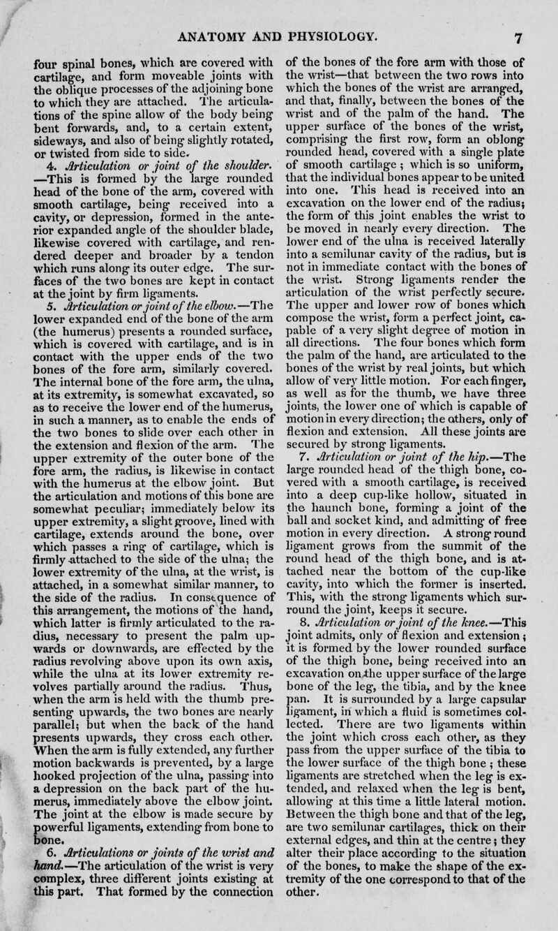 four spinal bones, which are covered with cartilage, and form moveable joints with the oblique processes of the adjoining bone to which they are attached. The articula- tions of the spine allow of the body being bent forwards, and, to a certain extent, sideways, and also of being slightly rotated, or twisted from side to side. 4. Articulation or joint of the shoulder. —This is formed by the large rounded head of the bone of the arm, covered with smooth cartilage, being received into a cavity, or depression, formed in the ante- rior expanded angle of the shoulder blade, likewise covered with cartilage, and ren- dered deeper and broader by a tendon which runs along its outer edge. The sur- faces of the two bones are kept in contact at the joint by firm ligaments. 5. Articulation or joint of the elbow. —Th e lower expanded end of the bone of the arm (the humerus) presents a rounded surface, which is covered with cartilage, and is in contact with the upper ends of the two bones of the fore arm, similarly covered. The internal bone of the fore arm, the ulna, at its extremity, is somewhat excavated, so as to receive the lower end of the humerus, in such a manner, as to enable the ends of the two bones to slide over each other in the extension and flexion of the arm. The upper extremity of the outer bone of the fore arm, the radius, is likewise in contact with the humerus at the elbow joint. But the articulation and motions of this bone are somewhat peculiar; immediately below its upper extremity, a slight groove, lined with cartilage, extends around the bone, over which passes a ring of cartilage, which is firmly attached to the side of the ulna; the lower extremity of the ulna, at the wrist, is attached, in a somewhat similar manner, to the side of the radius. In constquence of this arrangement, the motions of the hand, which latter is firmly articulated to the ra- dius, necessary to present the palm up- wards or downwards, are effected by the radius revolving above upon its own axis, while the ulna at its lower extremity re- volves partially around the radius. Thus, when the arm is held with the thumb pre- senting upwards, the two bones are nearly parallel; but when the back of the hand presents upwards, they cross each other. When the arm is fully extended, any further motion backwards is prevented, by a large hooked projection of the ulna, passing into a depression on the back part of the hu- merus, immediately above the elbow joint. The joint at the elbow is made secure by powerful ligaments, extending from bone to bone. 6. Articulations or joints of the wrist and hand.—The articulation of the wrist is very complex, three different joints existing at this part. That formed by the connection of the bones of the fore arm with those of the wrist—that between the two rows into which the bones of the wrist are arranged, and that, finally, between the bones of the wrist and of the palm of the hand. The upper surface of the bones of the wrist, comprising the first row, form an oblong rounded head, covered with a single plate of smooth cartilage ; which is so uniform, that the individual bones appear to be united into one. This head is received into an excavation on the lower end of the radius; the form of this joint enables the wrist to be moved in nearly every direction. The lower end of the ulna is received laterally into a semilunar cavity of the radius, but is not in immediate contact with the bones of the wrist. Strong ligaments render the articulation of the wrist perfectly secure. The upper and lower row of bones which compose the wrist, form a perfect joint, ca- pable of a very slight degree of motion in all directions. The four bones which form the palm of the hand, are articulated to the bones of the wrist by real joints, but which allow of very little motion. For each finger, as well as for the thumb, we have three joints, the lower one of which is capable of motion in every direction; the others, only of flexion and extension. All these joints are secured by strong ligaments. 7. Articulation or joint of the hip.—The large rounded head of the thigh bone, co- vered with a smooth cartilage, is received into a deep cup-like hollow, situated in the haunch bone, forming a joint of the ball and socket kind, and admitting of free motion in every direction. A strong round ligament grows from the summit of the round head of the thigh bone, and is at- tached near the bottom of the cup-like cavity, into which the former is inserted. This, with the strong ligaments which sur- round the joint, keeps it secure. 8. Articulation or joint of the knee.—This joint admits, only of flexion and extension; it is formed by the lower rounded surface of the thigh bone, being received into an excavation on-the upper surface of the large bone of the leg, the tibia, and by the knee pan. It is surrounded by a large capsular ligament, in which a fluid is sometimes col- lected. There are two ligaments within the joint which cross each other, as they pass from the upper surface of the tibia to the lower surface of the thigh bone ; these ligaments are stretched when the leg is ex- tended, and relaxed when the leg is bent, allowing at this time a little lateral motion. Between the thigh bone and that of the leg, are two semilunar cartilages, thick on their external edges, and thin at the centre; they alter their place according to the situation of the bones, to make the shape of the ex- tremity of the one correspond to that of the other.