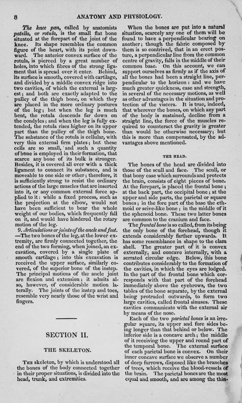 The knee pan, called by anatomists patella, or rotula, is the small flat bone situated at the forepart of the joint of the knee. Its shape resembles the common figure of the heart, with its point down- ward. The anterior convex surface of the rotula, is pierced by a great number of holes, into which fibres of the strong liga- ment that is spread over it enter. Behind, its surface is smooth, covered with cartilage, and divided by a middle convex ridge into two cavities, of which the external is larg- est ; and both are exactly adapted to the pulley of the thigh bone, on which they are placed in the more ordinary postures of the leg; but when the leg is much bent, the rotula descends far down on the condyles; and when the leg is fully ex- tended, the rotula rises higher on its upper part than the pulley of the thigh bone. The substance of the rotula is cellular, with very thin external firm plates; but these cells are so small, ' and such a quantity of bone is employed in their formation, that scarce any bone of its bulk is stronger. Besides, it is covered all over with a thick ligament to connect its substance, and is moveable to one side or other; therefore, it is sufficiently strong to resist the ordinary actions of the large muscles that are inserted into it, or any common external force ap- plied to it: while a fixed process, such as the projection at the elbow, would not have been sufficient to bear the whole weight of our bodies, which frequently fall on it, and would have hindered the rotary motion of the leg. 9. Articulations or joints of the ancle and foot. —The two bones of the leg, at the lower ex- tremity, are firmly connected together, the end of the two forming, when joined, an ex- cavation, covered by a single plate of smooth cartilage; into this excavation is received the upper surface, similarly co- vered, of the superior bone of the instep. The principal motions of the ancle joint are flexion and extension; it admits al- so, however, of considerable motion la- terally. The joints of the instep and toes, resemble very nearly those of the wrist and fingers. SECTION II. THE SKELETON. The skeleton, by which is understood all the bones of the body connected together in their proper situations, is divided into the head, trunk, and extremities. When the bones are put into a natural situation, scarcely any one of them will be found to have a perpendicular bearing on another; though the fabric composed by them is so contrived, that in an erect pos- ture, a perpendicular line from the common centre of gravity, falls in the middle of their common base. On this account, we can support ourselves as firmly as if the axis of all the bones had been a straight line, per- pendicular to the horizon : and we have much greater quickness, ease and strength, in several of the necessary motions, as well as other advantages in the situation and pro- tection of the viscera. It is true, indeed, that wherever the bones, on which any part of the body is sustained, decline from a straight line, the force of the muscles re- quired to counteract the gravity is greater than woidd be otherwise necessary; but this is more than compensated, by the ad- vantages above mentioned. The bones of the head are divided into those of the scull and face. The scull, or that bony case which surrounds and protects the brain, consists of eight pieces of bone. At the forepart, is placed the frontal bone ; at the back part, the occipital bone ; at the upper and side parts, the parietal or square bones ; in the fore part of the base the eth- moid or seive-like bone ; in the middle of it the sphenoid bone. These two latter bones are common to the cranium and face. The frontalbone is so called, from itsbeing the only bone of the forehead, though it extends considerably farther upwards. It has some resemblance in shape to the clam shell. The greater part of it is convex externally, and concave internally, with a serrated circular edge. Below, this bone contributes considerably to the formation of the cavities, in which the eyes are lodged. In the part of the frontal bone which cor- responds with that part of the forehead immediately above the eyebrows, the two tables of the bone separate, by the external being protruded outwards, to form two large cavities, called frontal sinuses. These cavities communicate with the external air by means of the nose. Each of the two parietal bones is an irre- gular square, its upper and fore sides be- ing longer than that behind or below. The inferior side is a concave arch; the middle of it receiving the upper and round part of the temporal bone. The external surface of each parietal bone is convex. On their inner concave surface we observe a number of deep furrows, disposed like the branches of trees, which receive the blood-vessels of the brain. The parietal bones are the most equal and smooth, and are among the thin-