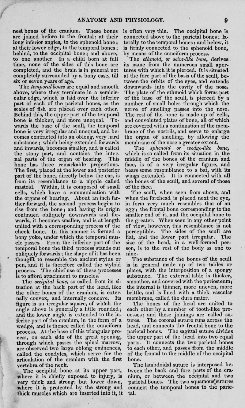 nest bones of the cranium. These bones are joined before to the frontal; at their long inferior angles, to the sphenoid bone ; at their lower edge, to the temporal bones; behind, to the occipital bone; and above, to one another. In a child born at full time, none of the sides of this bone are completed, and the brain is in general not completely surrounded by a bony case, till six or seven years of age. The temporal bones are equal and smooth above, where they terminate in a semicir- cular edge, which is laid over the inferior part of each of the parietal bones, as the scales of fish are placed over each other. Behind this, the upper part of the temporal bone is thicker, and more unequal. To- wards the base of the scull, the temporal bone is very irregular and unequal, and be- comes contracted into an oblong, very hard substance ; which being extended forwards and inwards, becomes smaller, and is called the stony part, and contains the inter- nal pai'ts of the organ of hearing. This bone has three remarkable projections. The first, placed at the lower and posterior part of the bone, directly below the ear, is from its resemblance to a nipple called mastoid. Within, it is composed of small cells, which have a communication with the organs of hearing. About an inch far- ther forward, the second process begins to rise from the bone; and having its origin continued obliquely downwards and for- wards, it becomes smaller, and is at length united with a corresponding process of the cheek bone. In this manner is formed a bony yoke, under which the temporal mus- cle passes. From the inferior part of the temporal bone the third process stands out obliquely forwards; the shape of it has been thought to resemble the. ancient stylus or pen, and it is therefore called the styloid process. The chief use of these processes is to afford attachment to muscles. The occipital bone, so called from its si- tuation at the back part of the head, like the other bones of the cranium, is exter- nally convex, and internally concave. Its figure is an irregular square, of which the angle above is generally a little rounded; and the lower angle is extended to the in- is often very thin. The occipital bone is connected above to the parietal bones ; la- terally to the temporal bones; and below, it is firmly connected to the sphenoid bone, by means of the cuneiform process. The ethmoid, or seive-like bone, derives its name from the numerous small aper- tures with which it is pierced. It is situated at the fore part of the basis of the scull, be- tween the orbits of the eyes, and extends downwards into the cavity of the nose. The plate of the ethmoid which forms part of the base of the scull, is pierced by a number of small holes through which the nerve of smelling passes into the nose. The rest of the bone is made up of cells, and convoluted plates of bone, all of which are covered with a continuation of the mem- brane of the nostrils, and serve to enlarge the organ of smelling, by allowing the membrane of the nose a greater extent. The sphenoid or wedge-like bone, which is so called from its situation in the middle of the bones of the cranium and face, is of a very irregular figure, and bears some resemblance to a bat, with its wings extended. It is connected with all the bones of the scull, and several of those of the face. The scull, when seen from above, and when the forehead is placed next the eye, in form very much resembles that of an egg; the frontal bone corresponding to the smaller end of it, and the occipital bone to the greater. When seen in any other point of view, however, this resemblance is not perceptible. The sides of the scull are flat, and the lower part irregular. The size of the head, in a well-formed per- son, is to the rest of the body as one to nine. The substance of the bones of the scull is in general made up of two tables or plates, with the interposition of a spongy substance. The external table is thicker, smoother, and covered with the periosteum; the internal is thinner, more uneven, more brittle, and is lined with a thick vascular membrane, called the dura mater. The bones of the head are united to each other by a number of tooth-like pro- cesses ; and these joinings are called su- ferior part of the cranium, in the form of a tures. The coronal suture runs across the head, and connects the frontal bone to the parietal bones. The sagittal suture divides the upper part of the head into two equal parts. It connects the two parietal bones to each other, and passes from the middle of the frontal to the middle of the occipital bone. The lambdoidal suture is interposed be- tween the back and fore parts of the cra- nium, or between the occipital and two parietal bones. The two squamous'sutures wedge, and is thence called the cuneiform process. At the base of this triangular pro- cess, on each side of the great opening, through which passes the spinal marrow, are observed two large oblong eminences, called the condyles, which serve for the articulation of the cranium with the first vertebra of the neck. The occipital bone at its upper part, where it is chiefly exposed to injury, is very thick and strong; but lower down, where it is protected by the strong and connect the temporal bones to the parie- thick muscles which are inserted into it, it tal.