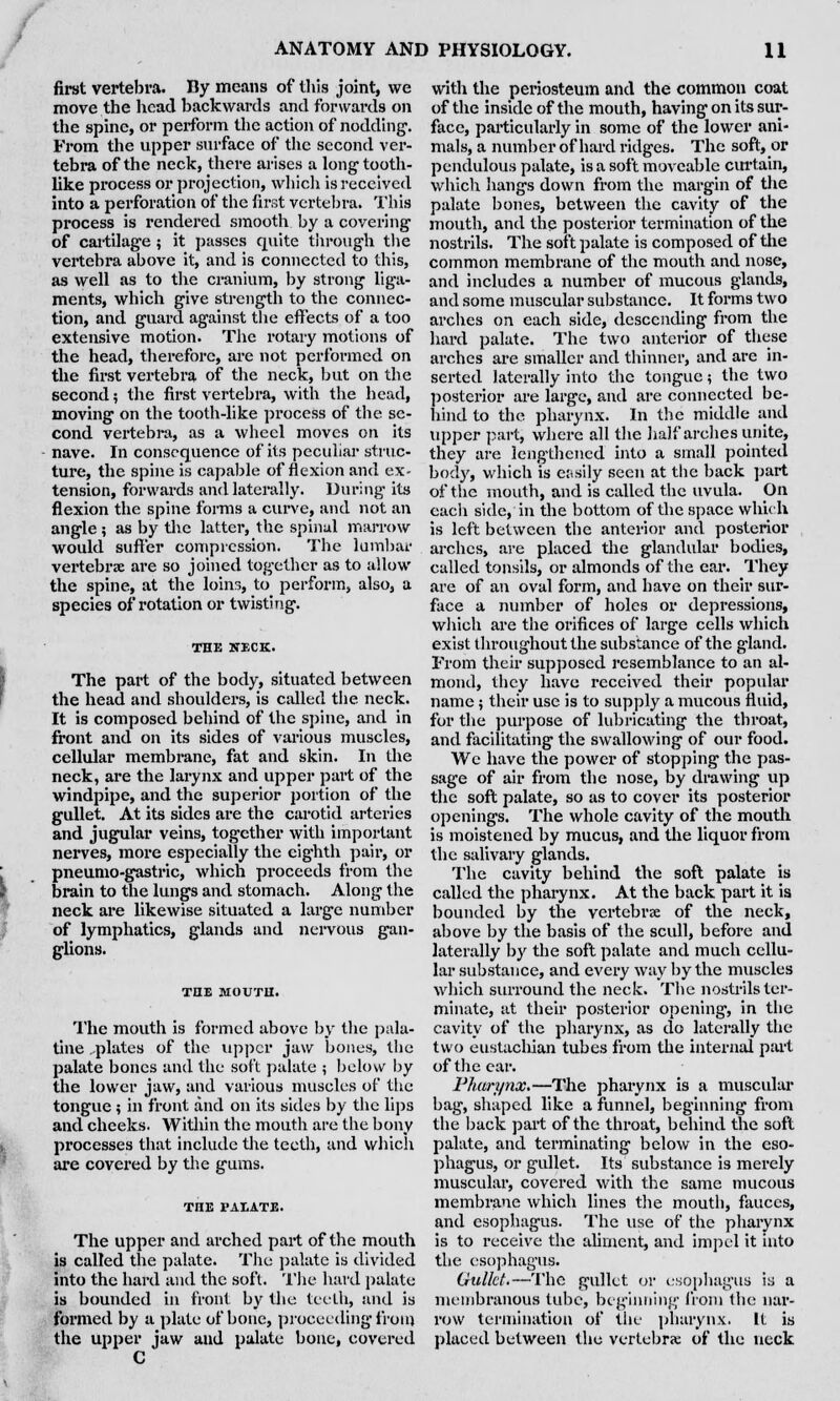 first vertebra. By means of this joint, we move the head backwards and forwards on the spine, or perform the action of nodding'. From the upper surface of the second ver- tebra of the neck, there arises a long1 tooth- like process or projection, which is received into a perforation of the first vertebra. This process is rendered smooth by a covering of cartilage ; it passes quite through the vertebra above it, and is connected to this, as well as to the cranium, by strong liga- ments, which give strength to the connec- tion, and guard against the effects of a too extensive motion. The rotary motions of the head, therefore, are not performed on the first vertebra of the neck, but on the second; the first vertebra, with the head, moving on the tooth-like process of the se- cond vertebra, as a wheel moves on its nave. In consequence of its peculiar struc- ture, the spine is capable of flexion and ex- tension, forwards and laterally. During its flexion the spine forms a curve, and not an angle; as by the latter, the spinal marrow would suffer compression. The lumbar vertebrae are so joined together as to allow the spine, at the loins, to perform, also, a species of rotation or twisting. THE XECK. The part of the body, situated between the head and shoulders, is called the neck. It is composed behind of the spine, and in front and on its sides of various muscles, cellular membrane, fat and skin. In the neck, are the larynx and upper part of the windpipe, and the superior portion of the gullet. At its sides are the carotid arteries and jugular veins, together with important nerves, more especially the eighth pair, or pneumo-gastric, which proceeds from the brain to the lungs and stomach. Along the neck are likewise situated a large number of lymphatics, glands and nervous gan- glions. THE MOUTH. The mouth is formed above by the pala- tine ..plates of the upper jaw bones, the palate bones and the soft palate ; below by the lower jaw, and various muscles of the tongue; in front and on its sides by the lips and cheeks. Within the mouth are the bony processes that include the teeth, and which are covered by the gums. THE PALATE. The upper and arched part of the mouth is called the palate. The palate is divided into the hard and the soft. The hard palate is bounded in front by the teeth, and is formed by a plate of bone, proceeding from the upper jaw and palate bone, covered C with the periosteum and the common coat of the inside of the mouth, having on its sur- face, particularly in some of the lower ani- mals, a number of hard ridges. The soft, or pendulous palate, is a soft moveable curtain, which hangs down from the margin of the palate bones, between the cavity of the mouth, and the posterior termination of the nostrils. The soft palate is composed of the common membrane of the mouth and nose, and includes a number of mucous glands, and some muscular substance. It forms two arches on each side, descending from the hard palate. The two anterior of these arches are smaller and thinner, and are in- serted laterally into the tongue; the two posterior are large, and are connected be- hind to the pharynx. In the middle and upper part, where all the half arches unite, they are lengthened into a small pointed bod}', which is easily seen at the back part of the mouth, and is called the uvula. On each side, in the bottom of the space which is left between the anterior and posterior arches, are placed the glandular bodies, called tonsils, or almonds of the ear. They are of an oval form, and have on their sur- face a number of holes or depressions, which are the orifices of large cells which exist throughout the substance of the gland. From their supposed resemblance to an al- mond, they have received their popular name; their use is to supply a mucous fluid, for the purpose of lubricating the throat, and facilitating the swallowing of our food. We have the power of stopping the pas- sage of air from the nose, by drawing up the soft palate, so as to cover its posterior openings. The whole cavity of the mouth is moistened by mucus, and the liquor from the salivary glands. The cavity behind the soft palate is called the pharynx. At the back part it is bounded by the vertebrae of the neck, above by the basis of the scull, before and laterally by the soft palate and much cellu- lar substance, and every way by the muscles which surround the neck. The nostrils ter- minate, at their posterior opening, in the cavity of the pharynx, as do laterally the two eustaclnan tubes from the internal part of the ear. Pharynx.—The pharynx is a muscular bag, shaped like a funnel, beginning from the back part of the throat, behind the soft palate, and terminating below in the eso- phagus, or gullet. Its substance is merely muscular, covered with the same mucous membrane which lines the mouth, fauces, and esophagus. The use of the pharynx is to receive the aliment, and impel it into the esophagus. Gullet.—The gullet or esophagus is a membranous tube, beginning from the nar- row termination of the pharynx. It is placed between the vertebra; of the neck