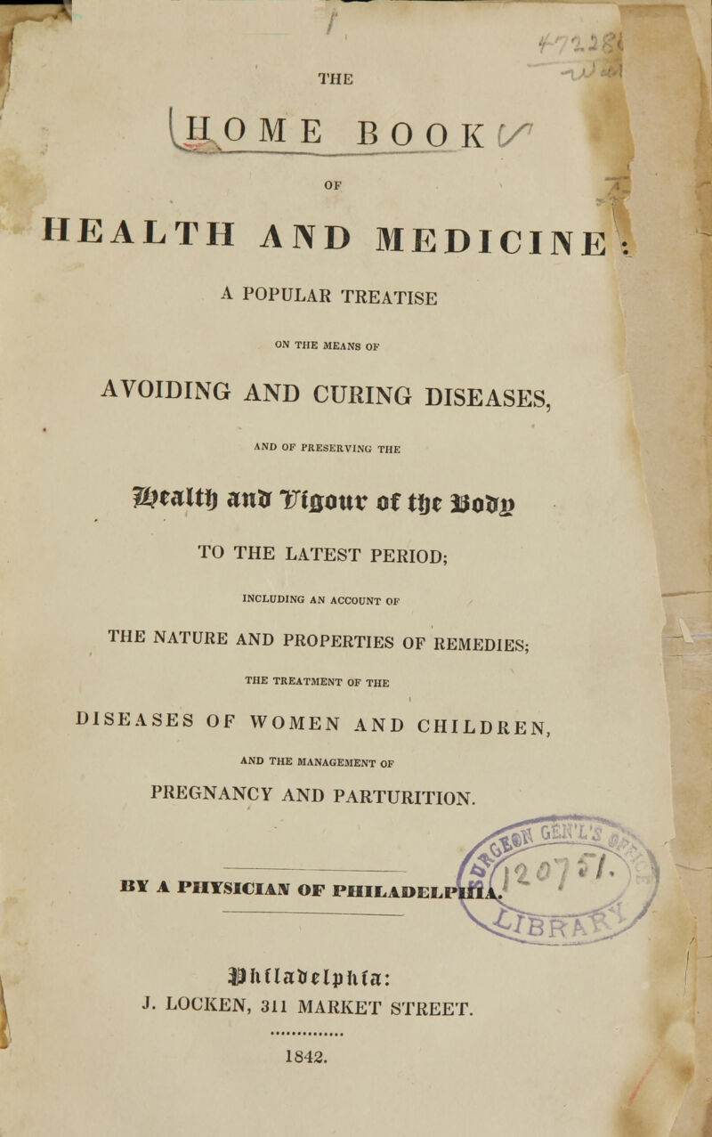 r ' ■■*. THE IjLp M E_B O OK^ OF HEALTH AND MEDICINE: A POPULAR TREATISE ON THE MEANS OF AVOIDING AND CURING DISEASES, AND OF PRESERVING THE 2&eait!) anir TiQouv of tfje Eo&j? TO THE LATEST PERIOD; INCLUDING AN ACCOUNT OF THE NATURE AND PROPERTIES OF REMEDIES; THE TREATMENT OF THE DISEASES OF WOMEN AND CHILDREN, AND THE MANAGEMENT OF PREGNANCY AND PARTURITION. BY A PHYSICIAN OF PHILAOEL WhilWVtlphia: J. LOCKEN, 311 MARKET STREET. 1842.