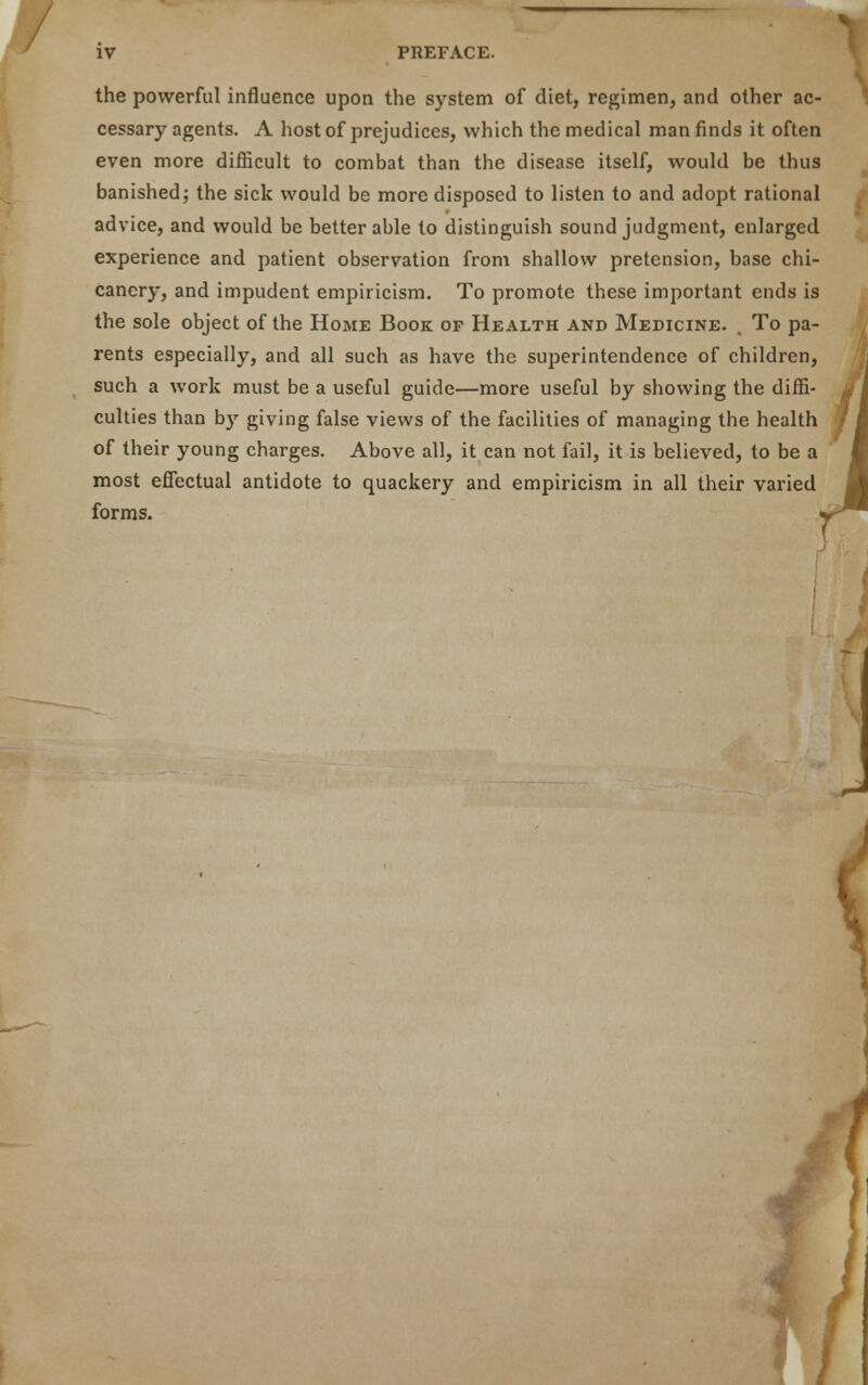 the powerful influence upon the system of diet, regimen, and other ac- cessary agents. A host of prejudices, which the medical man finds it often even more difficult to combat than the disease itself, would be thus banished; the sick would be more disposed to listen to and adopt rational advice, and would be better able to distinguish sound judgment, enlarged experience and patient observation from shallow pretension, base chi- canery, and impudent empiricism. To promote these important ends is the sole object of the Home Book of Health and Medicine. , To pa- rents especially, and all such as have the superintendence of children, such a work must be a useful guide—more useful by showing the diffi- culties than b)r giving false views of the facilities of managing the health of their young charges. Above all, it can not fail, it is believed, to be a most effectual antidote to quackery and empiricism in all their varied forms. /