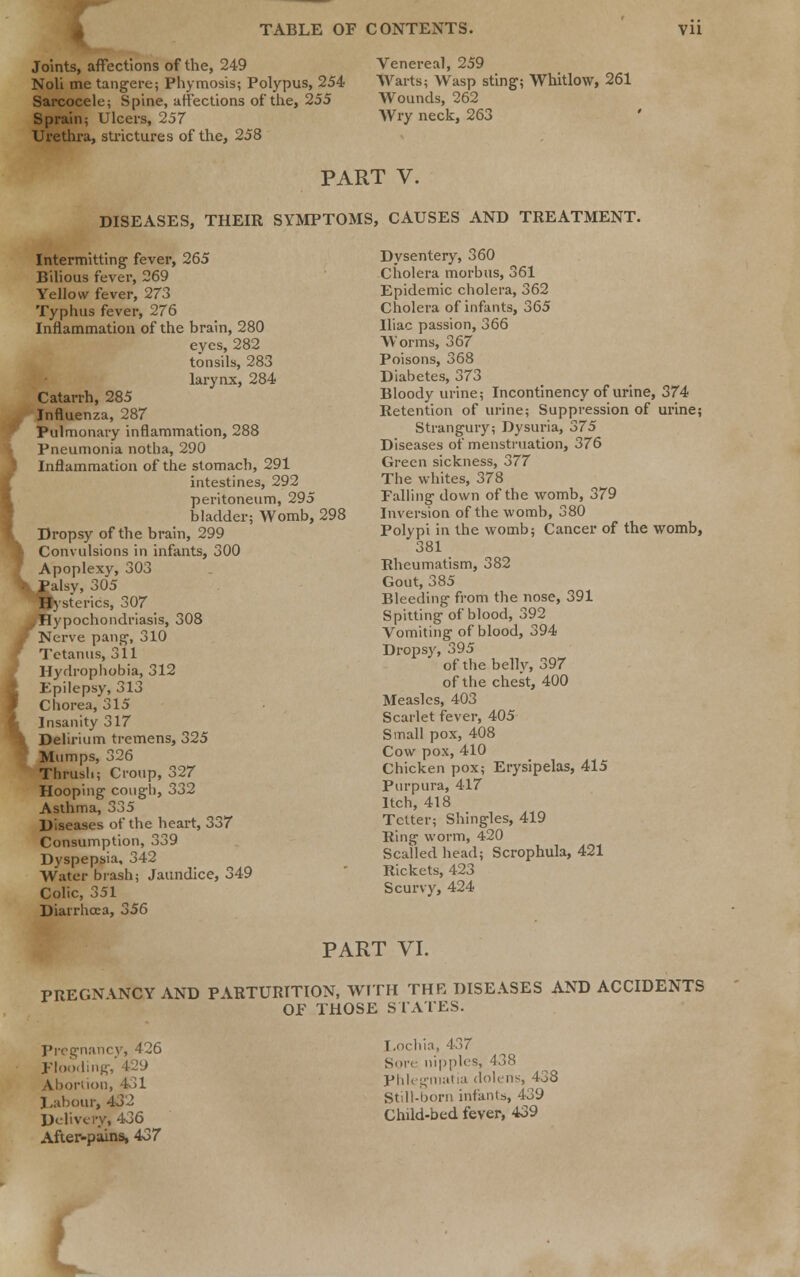 Joints, affections of the, 249 Noli me tangere; Phymosis; Polypus, 254 Sarcocele; Spine, affections of the, 255 Sprain; Ulcers, 257 Urethra, strictures of the, 258 Venereal, 259 Warts; Wasp sting; Whitlow, 261 Wounds, 262 Wry neck, 263 PART V. DISEASES, THEIR SYMPTOMS, CAUSES AND TREATMENT. ( Intermitting fever, 265 Bilious fever, 269 Yellow fever, 273 Typhus fever, 276 Inflammation of the brain, 280 eves, 282 tonsils, 283 larynx, 284 Catarrh, 285 Influenza, 287 Pulmonary inflammation, 288 Pneumonia notha, 290 Inflammation of the stomach, 291 intestines, 292 peritoneum, 295 bladder; Womb, 298 Dropsy of the brain, 299 Convulsions in infants, 300 Apoplexy, 303 JPalsv, 305 Hysterics, 307 Hypochondriasis, 308 Nerve pang, 310 Tetanus, 311 Hydrophobia, 312 Epilepsy, 313 Chorea, 315 Insanity 317 Delirium tremens, 325 Mumps, 326 Thrush; Croup, 327 Hooping cough, 332 Asthma, 335 Diseases of the heart, 337 Consumption, 339 Dyspepsia, 342 Water brash; Jaundice, 349 Colic, 351 Diarrhoea, 356 Dysentery, 360 Cholera morbus, 361 Epidemic cholera, 362 Cholera of infants, 365 Iliac passion, 366 Worms, 367 Poisons, 368 Diabetes, 373 Bloody urine; Incontinency of urine, 374 Retention of urine; Suppression of urine; Strangury; Dysuria, 375 Diseases of menstruation, 376 Green sickness, 377 The whites, 378 Falling down of the womb, 379 Inversion of the womb, 380 Polypi in the womb; Cancer of the womb, 381 Rheumatism, 382 Gout, 385 Bleeding from the nose, 391 Spitting of blood, 392 Vomiting of blood, 394 Dropsy, 395 of the belly, 397 of the chest, 400 Measles, 403 Scarlet fever, 405 Small pox, 408 Cow pox, 410 Chicken pox; Erysipelas, 415 Purpura, 417 Itch, 418 Tetter; Shingles, 419 Ring worm, 420 Scalled head; Scrophula, 421 Rickets, 423 Scurvy, 424 PART VI. PREGNVNCY AND PARTURITION, WITH THE DISEASES AND ACCIDENTS OF THOSE STATES. Pregnancy, 426 Flooding, Abortion, 431 Labour, 432 Delivery, 436 After-pains* 437 Lochia, 437 Sore nipples, 438 Phlegmatia dolens, 438 Still-born infants, 439 Child-bed fever, 439 L