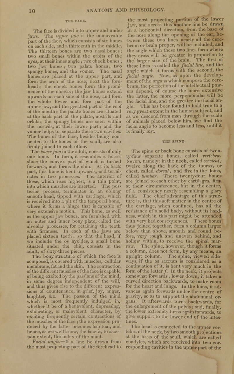 The face is divided into upper and under jaws. The upper jaw is the immoveable part of the face, which consists of six hones on each side, and a thirteenth in the middle. The thirteen bones are two nasal bones; two small bones within the orbits of the eyes, at their inner angle ; 1 WO cheek bones ; two jaw bones; two palate bones; two spongy bones, and the vomer. The nasal bones are placed at the upper part, and form the arch of the nose, next the fore- head ; the cheek bones form the promi- nence of the cheeks ; the jaw bones extend upwards on each side of the nose, and form the whole lower and fore part of the upper jaw, and the greatest part of the roof of the mouth ; the palate bones are situated at the back part of the palate, nostrils and orbits; the spongy bones are seen within the nostrils, at their lower part; and the vomer helps to separate these two cavities. The bones of the face, besides being' con- nected to the bones of the scull, arc also firmly joined to each other. The lower jam in the adult, consists of only one bone. In form, it resembles a horse- shoe; the convex part of which is turned forwards, and forms the chin. At its back part, this bone is bent upwards, and termi- nates in two processes. The anterior of these, which rises highest, is a thin point, into which muscles arc inserted. The pos- terior process, terminates in an oblong' smooth head, tipped with cartilage, v is received into a pit of the temporal bone, where it forms a hinge that is capable of very extensive motion. This bone, as well as the upper jaw bones, are furnished with an outer and inner bony plate, called the alveolar processes, for retaining the teeth with firmness. In each of the jaws are placed sixteen teeth ; so that the head, if we include the os hyoides, a small bone situated under the chin, consists in the adult, of sixty-three pieces. The bony structure of which the face is composed, is covered with muscles, cellular membrane, fat and the skin. The contraction of the different muscles of the face is capable of being excited by the passions of the mind, in some degree independent of the will, and thus gives rise to the different expres- sions of countenance, in grief, joy, anger, laughter, &c. The passion of the mind which is most frequently indulged in, whether it be of a benevolent, depressing, exhilirating, or malevolent character, by exciting frequently certain contractions of the muscles of the face ; the expression pro- duced by the latter becomes habitual, and hence, as we well know, the face is, to a cer- tain extent, the index of the mind. Facial angle.—If a line be drawn from the most projecting part of the forehead to the most projecting portion of the lower jaw, and across this another line be drawn in a horizontal direction, from the base of the nose along the opening of the ear, be- tween these two lines nearly all the cere- brum or brain proper, will be included, and the angle which these two lines form where they cross will he greater in proportion to the larger size of the brain. The first of these lines is called the facial line, and the angle which it forms with the second, the facial angle. Now, as upon the develop- ment of the organs which compose the cere- brum, the perfection of the intellectual pow- ers depend, of course the more extensive the latter, the more perpendicular will be the facial line, and the greater the facial an- gle. This has been found to hold true to a very great extent in the human subject, and as we descend from man through the scale of animals placed below him, we find the facial angle to become less and less, until it is finally lost. THE SPINE. The spine or back bone consists of twen- ty-four separate bones, called vertebrae. Seven, namely: in the neck, called cervical; twelve along the back of the thorax, or chest, called dorsal,- and five in the loins, called lumbar. These twenty-four bones are joined to each other by cartilages, firm at their circumference, but in the centre, of a consistency nearly resembling a glary fluid. The chief advantage of this struc- ture is, that this soft matter in the centre of the cartilage, when confined, has all the resistance of a solid hotly, without its hard- ness, which in this part might be attended with very bad consequences. These bones thus joined tog-ether, form a column larger below than above, smooth and round be- fore, very rough and uneven behind, and hollow within, to receive the spinal mar- row. The spine, however, though it forms a column, does not form, by any means, an upright column. The spine, viewed side- ways, if the os sacrum is considered as a continuation of it, is bent very much in the form of the letter/. In the neck, it projects somewhat forwards ; lower down, it takes a curveel direction backwards, to make room for the heart and lungs. In the loins, it ad- vances again forwards under the centre of gravity, so as to support the abdominal or- gans. It afterwards turns backwards, for the enlargement of the pelvis; and, finally, the lower extremity turns again forwards, to give support to the lower end of the intes- tines. The head is connected to the upper ver- tebra of the neck, by two smooth projections at the basis of the scull, which are called condyles, which are received into two cor- responding cavities in the upper part of the
