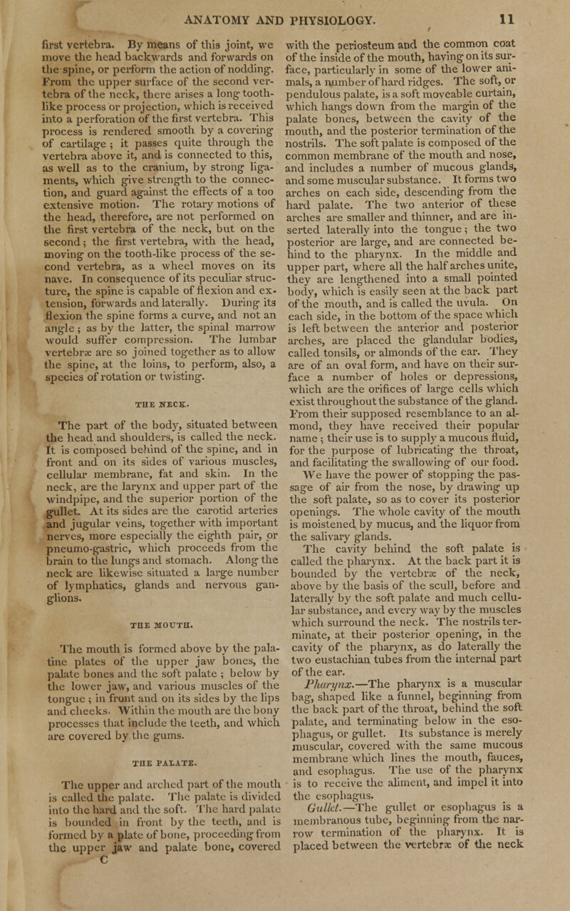 first vertebra. By means of this joint, we move the head backwards and forwards on the spine, or perform the action of nodding. From the upper surface of the second ver- tebra of the neck, there arises a long tooth- like process or projection, which is received into a perforation of the first vertebra. This process is rendered smooth by a covering of cartilage ; it passes quite through the vertebra above it, and is connected to this, as well as to the cranium, by strong liga- ments, which give strength to the connec- tion, and guard against the effects of a too extensive motion. The rotary motions of the head, therefore, are not performed on the first vertebra of the neck, but on the second; the first vertebra, with the head, moving on the tooth-like process of the se- cond vertebra, as a wheel moves on its nave. In consequence of its peculiar struc- ture, the spine is capable of flexion and ex- tension, forwards and laterally. During its flexion the spine forms a curve, and not an angle ; as by the latter, the spinal marrow would suffer compression. The lumbar vertebrae are so joined together as to allow the spine, at the loins, to perform, also, a species of rotation or twisting. THE 1TECK. The part of the body, situated between the head and shoulders, is called the neck. It is composed behind of the spine, and in front and on its sides of various muscles, cellular membrane, fat and skin. In the neck, are the larynx and upper part of the windpipe, and the superior portion of the gullet. At its sides are the carotid arteries and jugular veins, together with important nerves, more especially the eighth pair, or pneumo-gastric, which proceeds from the brain to the lungs and stomach. Along the neck are likewise situated a large number of lymphatics, glands and nervous gan- glions. THE MOUTH. The mouth is formed above by the pala- tine plates of the upper jaw bones, the palate bones and the soft palate ; below by the lower jaw, and various muscles of the tongue ; in front and on its sides by the lips and cheeks. Within the mouth are the bony processes that include the teeth, and which are covered by the gums. THE PALATE. The upper and arched part of the mouth is called the palate. The palate is divided into the hard and the soft. The hard palate is bounded in front by the teeth, and is formed by a plate of bone, proceeding from the upper jaw and palate bone, covered C with the periosteum and the common coat of the inside of the mouth, having on its sur- face, particularly in some of the lower ani- mals, a number of hard ridges. The soft, or pendulous palate, is a soft moveable curtain, which hangs down from the margin of the palate bones, between the cavity of the mouth, and the posterior termination of the nostrils. The soft palate is composed of the common membrane of the mouth and nose, and includes a number of mucous glands, and some muscular substance. It forms two arches on each side, descending from the hard palate. The two anterior of these arches are smaller and thinner, and are in- serted laterally into the tongue; the two posterior are large, and are connected be- hind to the pharynx. In the middle and upper part, where all the half arches unite, they are lengthened into a small pointed body, which is easily seen at the back part of the mouth, and is called the uvula. On each side, in the bottom of the space which is left between the anterior and posterior arches, are placed the glandular bodies, called tonsils, or almonds of the ear. They are of an oval form, and have on their sur- face a number of holes or depressions, which are the orifices of large cells which exist throughout the substance of the gland. Trom their supposed re semblance to an al- mond, they have received their popular name ; their use is to supply a mucous fluid, for the purpose of lubricating the throat, and facilitating the swallowing of our food. We have the power of stopping the pas- sage of air from the nose, by drawing up the soft palate, so as to cover its posterior openings. The whole cavity of the mouth is moistened by mucus, and the liquor from the salivary glands. The cavity behind the soft palate is called the pharynx. At the back part it is bounded by the vertebrae of the neck, above by the basis of the scull, before and laterally by the soft palate and much cellu- lar substance, and every way by the muscles which surround the neck. The nostrils ter- minate, at their posterior opening, in the cavity of the pharynx, as do laterally the two eustachian tubes from the internal part of the ear. Pharynx.—The pharynx is a muscidar bag, shaped like a funnel, beginning from the back part of the throat, behind the soft palate, and terminating below in the eso- phagus, or gullet. Its substance is merely muscular, covered with the same mucous membrane which lines the mouth, fauces, and esophagus. The use of the pharynx is to receive the aliment, and impel it into the esophagus. Gullet.—The gullet or esophagus is a membranous tube, beginning from the nar- row termination of the pharynx. It is placed between the vertebrae of the neck