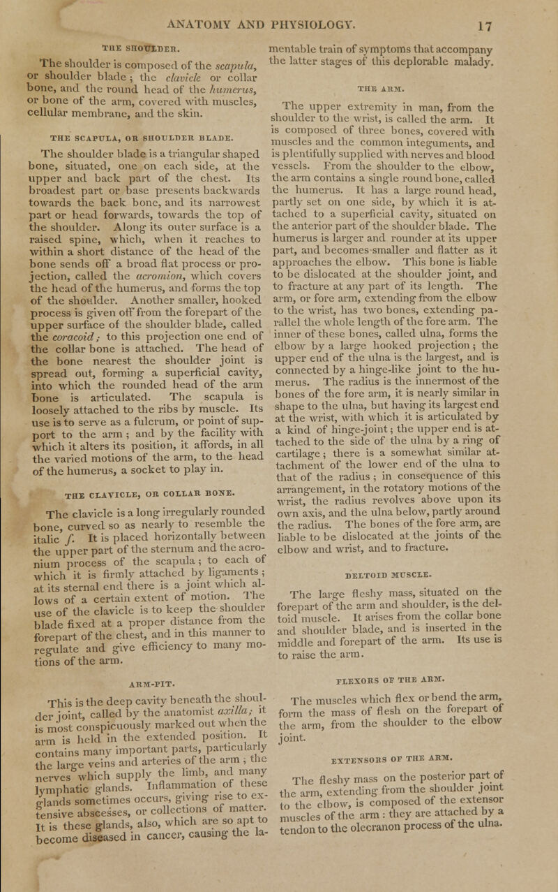 TUE SnOTTIDER. The shoulder is composed of the scapula, or shoulder blade ; the clavicle or collar bone, and the round head of the humerus, or bone of the arm, covered with muscles, cellular membrane, and the skin. THE SCAPULA, OR SHOULDER BLADE. The shoulder blade is a triangular shaped bone, situated, one on each side, at the upper and back part of the chest. Its broadest part or base presents backwards towards the back bone, and its narrowest part or head forwards, towards the top of the shoulder. Along- its outer surface is a raised spine, which, when it reaches to within a short distance of the head of the bone sends off a broad flat process or pro- jection, called the acromion, which covers the head of the humerus, and forms the top of the shoulder. Another smaller, hooked process is given off from the forepart of the upper surface of the shoulder blade, called the coracoid,• to this projection one end of the collar bone is attached. The head of the bone nearest the shoulder joint is spread out, forming a superficial cavity, into which the rounded head of the arm bone is articulated. The scapula is loosely attached to the ribs by muscle. Its use is to serve as a fulcrum, or point of sup- port to the arm ; and by the facility with which it alters its position, it affords, in all the varied motions of the arm, to the head of the humerus, a socket to play in. THE CLAVICLE, OR COLLAR BONE. The clavicle is a long irregularly rounded bone, curved so as nearly to resemble the italic /. It is placed horizontally between the upper part of the sternum and the acro- nium process of the scapula; to each of which it is firmly attached by ligaments ; at its sternal end there is a joint which al- lows of a certain extent of motion. The use of the clavicle is to keep the shoulder blade fixed at a proper distance from the forepart of the chest, and in tins manner to regulate and give efficiency to many mo- tions of the arm. ARM-PIT. This is the deep cavity beneath the shoul- der joint, called by the anatomist axilla; it is most conspicuously marked out when the arm is held in the extended position. It contains many important parts, particularly the larce veins and arteries of the arm , the Serves which supply the limb, and many lymphatic glands. Inflammation of these Hands sometimes occurs giving rise to ex- tensive abscesses, or collections of matter It is these glands, also, which are so apt to become diseased in cancer, causing the la- mentable train of symptoms that accompany the latter stages of this deplorable malady. The upper extremity in man, from the shoulder to the wrist, is called the arm. It is composed of three bones, covered with muscles and the common integuments, and is plentifully supplied with nerves and blood vessels. From the shoulder to the elbow, the arm contains a single round bone, called the humerus. It has a large round head, partly set on one side, by which it is at- tached to a superficial cavity, situated on the anterior part of the shoulder blade. The humerus is larger and rounder at its upper part, and becomes-smaller and flatter as it approaches the elbow. This bone is liable to be dislocated at the shoulder joint, and to fracture at any part of its length. The arm, or fore arm, extending from the elbow to the wrist, has two bones, extending pa- rallel the whole length of the fore arm. The inner of these bones, called ulna, forms the elbow by a large hooked projection; the upper end of the ulna is the largest, and is connected by a hinge-like joint to the hu- merus. The radius is the innermost of the bones of the fore arm, it is nearly similar in shape to the ulna, but having its largest end at the wrist, with which it is articulated by a kind of hinge-joint; the upper end is at- tached to the side of the ulna by a ring of cartilage ; there is a somewhat similar at- tachment of the lower end of the ulna to that of the radius ; in consequence of this arrangement, in the rotatory motions of the wrist, the radius revolves above upon its own axis, and the ulna below, partly around the radius. The bones of the fore arm, are liable to be dislocated at the joints of the elbow and wrist, and to fracture. DELTOID MUSCLE. The large fleshy mass, situated on the forepart of the arm and shoulder, is the del- toid muscle. It arises from the collar bone and shoulder blade, and is inserted in the middle and forepart of the arm. Its use is to raise the arm. FLEXORS OF THE ARM. The muscles which flex or bend the arm, form the mass of flesh on the forepart of the arm, from the shoulder to the elbow joint. EXTENSORS OP THE ARM. The fleshy mass on the posterior part of the arm, extending from the shoulder joint to the elbow, is composed of the extensor muscles of the arm : they are attached by a tendon to the olecranon process of the ulna.