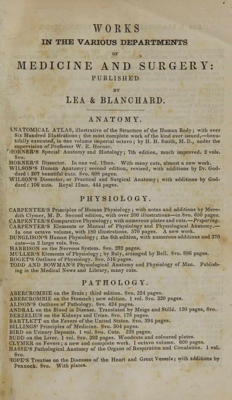 WORKS IN THE VARIOUS DEPARTMENTS OF - MEDICINE AND SURGERY: PUBLISHED BY LEA & BLANCHARD. ANATOMY. VNATOMICAL ATLAS, illustrative of the Structure of the Human Body; with over Six Hundred Illustrations ; the most complete work of the kind ever issued,—beau- tifully executed, in one volume imperial octavo ; by H. H. Smith, M.D., under the supervision of Professor W. E. Horner. 'CORNER'S Special Anatomy and Histology; 7th edition, much improved. 2 vols. 8vo. HORNER'S Dissector. In one vol. 12mo. With many cuts, almost a new work. WILSON'S Human Anatomy; second edition, revised, with additions by Dr. God- dard : 207 beautiful cuts. 8vo. 608 pages. WILSON'S Dissector, or Practical and Surgical Anatomy; with additions by God- dard : 106 cuts. Royal 12mo. 444 pages. PHYSIOLOGY. CARPENTER'S Principles of Human Physiology; with notes and additions by Mere- dith Clymer, M. D. Second edition, with over 200 illustrations—in 8vo. 650 pages. CARPENTER'S Comparative Physiology; with numerous plates and cuts.—Preparing. CARPENTER'S Elements or Manual of Physiology and Physiological Anatomy.— In one octavo volume, with 180 illustrations. 570 pages. A new work. DUNGLISON'S Human Physiology; the 6th edition, with numerous additions and 370 cuts—in 2 large vols. 8vo. HARRISON on the Nervous System. 8vo. 292 pages. MULLER'S Elements of Physiology; by Baly, arranged by Bell. 8vo. 886 pages. ROGET'S Outlines of Physiology. 8vo. 516 pages. TODD AND BOWMAN'S Physiological Anatomy and Physiology of Man. Publish- ing in the Medical News and Library, many cuts. PATHOLOGY. ABERCROMBIE on the Brain ; third edition. 8vo. 324 pages. ABERCROMBIE on the Stomach; new edition. 1 vol. 8vo. 320 pages. ALISON'S Outlines of Pathology. 8vo. 424 pages. ANDRAL on the Blood in Disease. Translated by Meigs and Stille. 130 pages, 8vo. BERZELIUS on the Kidneys and Urine. 8vo. 178 pages. BARTLETT on the Fevers of the United States. 8vo. 394 pages. BILLINGS' Principles of Medicine. 8vo. 304 pages. BIRD on Urinary Deposits. 1 vol. 8vo. Cuts. 228 pages. BUDD on the Liver. 1 vol. 8vo. 392 pages. Woodcuts and coloured plates. CLYMER on Fevers; a new and complete work. 1 octavo volume. 600 pages. HASSE'S Pathological Anatomy of the Organs of Respiration and Circulation. 1 vol. 8vo. HOPE'S Treatise on the Diseases of the Heart and Great Vessels; with additions by Pennock. 8vo. With plates.