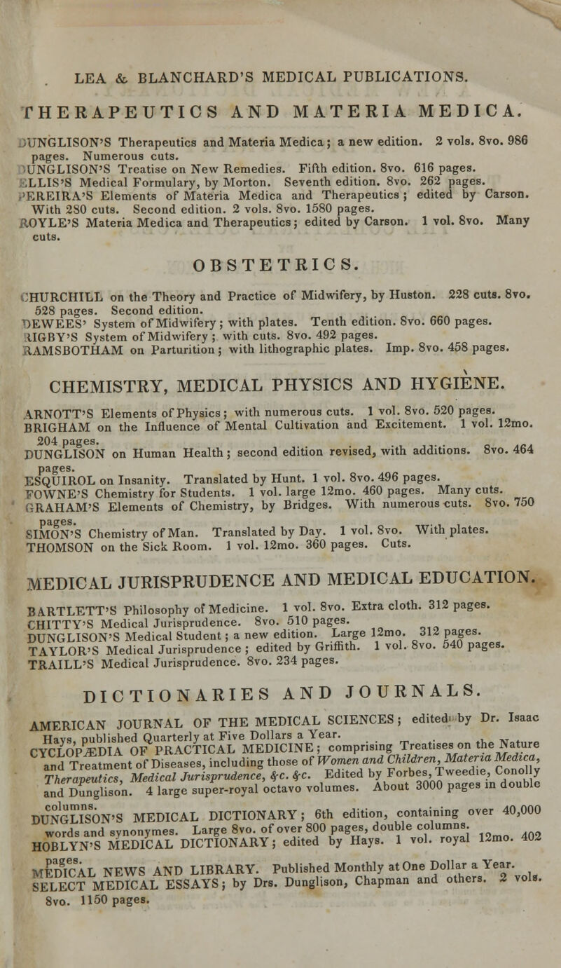 THERAPEUTICS AND MATERIA MEDIC A. JUNGLISON'S Therapeutics and Materia Medica 5 a new edition. 2 vols. 8vo. 986 pages. Numerous cuts. ■ UNGLISON'S Treatise on New Remedies. Fifth edition. 8vo. 616 pages. .LLIS'S Medical Formulary, by Morton. Seventh edition. 8vo. 262 pages. ,'EREIRA'S Elements of Materia Medica and Therapeutics; edited by Carson. With 280 cuts. Second edition. 2 vols. 8vo. 1580 pages. ROYLE'S Materia Medica and Therapeutics; edited by Carson. 1 vol. 8vo. Many cuts. OBSTETRICS. CHURCHILL on the Theory and Practice of Midwifery, by Huston. 228 cuts. 8vo. 528 pages. Second edition. DEWEES' System of Midwifery; with plates. Tenth edition. 8vo. 660 pages. tIGBY'S System of Midwifery ; with cuts. 8vo. 492 pages. RAMSBOTHAM on Parturition; with lithographic plates. Imp. 8vo. 458 pages. CHEMISTRY, MEDICAL PHYSICS AND HYGIENE. ARNOTT'S Elements of Physics; with numerous cuts. 1 vol. 8vo. 520 pages. BRIGHAM on the Influence of Mental Cultivation and Excitement. 1 vol. 12mo. DUNGLISON on Human Health; second edition revised, with additions. 8vo. 464 pages. ESQUIROL on Insanity. Translated by Hunt. 1 vol. 8vo. 496 pages. FOWNE'S Chemistry for Students. 1 vol. large 12mo. 460 pages. Many cuts. RAHAM'S Elements of Chemistry, by Bridges. With numerous -cuts. 8vo. 750 SIMON'S Chemistry of Man. Translated by Day. 1 vol. 8vo. With plates. THOMSON on the Sick Room. 1 vol. 12mo. 360 pages. Cuts. MEDICAL JURISPRUDENCE AND MEDICAL EDUCATION. BARTLETT'S Philosophy of Medicine. 1 vol. 8vo. Extra cloth. 312 pages. CHITTY'S Medical Jurisprudence. 8vo. 510 pages. DUNGLISON'S Medical Student; a new edition. Large 12mo. 312 pages. TAYLOR'S Medical Jurisprudence ; edited by Griffith. 1 vol. 8vo. 540 pages. TRAILL'S Medical Jurisprudence. 8vo. 234 pages. DICTIONARIES AND JOURNALS. AMERICAN JOURNAL OF THE MEDICAL SCIENCES; edited, by Dr. Isaac Havs published Quarterly at Five Dollars a Year. CYCLOPEDIA OF PRACTICAL MEDICINE; comprising Treat.ses on the Nature and Treatmentof Diseases, including those of Women and Children Materia Medica, TherapeuUcTMedical Jurisprudence, *c. *c. Edited by Forbes, Tweed.e, Conol y and Dunglison. 4 large super-royal octavo volumes. About 3000 pages in double DUNGLISON'S MEDICAL DICTIONARY; 6th edition, containing over 40,000 words and synonymes. Large 8vo. of over 800 pages, double columns HOBLYN'S MEDICAL DICTIONARY; edited by Hays. 1 vol. royal 12mo. 4W MEDICAL NEWS AND LIBRARY. Published Monthly at One Dollar a Year. SELECT MEDICAL ESSAYS; by Drs. Dunglison, Chapman and others. 2 vols. 8vo. 1150 pages.