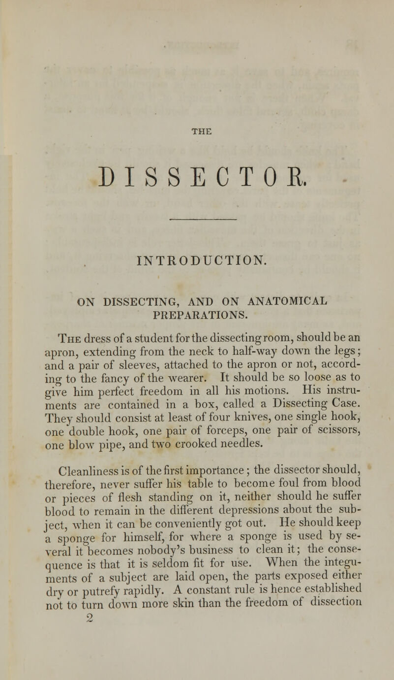 THE DISSECTOR. INTRODUCTION. ON DISSECTING, AND ON ANATOMICAL PREPARATIONS. The dress of a student for the dissecting room, should be an apron, extending from the neck to half-way down the legs; and a pair of sleeves, attached to the apron or not, accord- ing to the fancy of the wearer. It should be so loose as to give him perfect freedom in all his motions. His instru- ments are contained in a box, called a Dissecting Case. They should consist at least of four knives, one single hook, one double hook, one pair of forceps, one pair of scissors, one blow pipe, and two crooked needles. Cleanliness is of the first importance; the dissector should, therefore, never suffer his table to become foul from blood or pieces of flesh standing on it, neither should he suffer blood to remain in the different depressions about the sub- ject, when it can be conveniently got out. He should keep a sponge for himself, for where a sponge is used by se- veral it becomes nobody's business to clean it; the conse- quence is that it is seldom fit for use. When the integu- ments of a subject are laid open, the parts exposed either dry or putrefy rapidly. A constant rule is hence established not to turn down more skin than the freedom of dissection