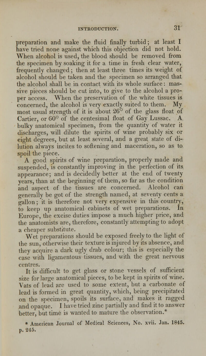 preparation and make the fluid finally turbid; at least I have tried none against which this objection did not hold. When alcohol is used, the blood should be removed from the specimen by soaking it for a time in fresh clear water, frequently changed; then at least three times its weight of alcohol should be taken and the specimen so arranged that the alcohol shall be in contact with its whole surface: mas- sive pieces should be cut into, to give to the alcohol a pro- per access. When the preservation of the white tissues is concerned, the alcohol is very exactly suited to them. My most usual strength of it is about 26° of the glass float of Cartier, or 60° of the centesimal float of Gay Lussac. A bulky anatomical specimen, from the quantity of water it discharges, will dilute the spirits of wine probably six or eight degrees, but at least several, and a great state of di- lution always incites to softening and maceration, so as to spoil the piece. A good spirits of wine preparation, properly made and suspended, is constantly improving in the perfection of its appearance; and is decidedly better at the end of twenty years, than at the beginning of them, so far as the condition and aspect of the tissues are concerned. Alcohol can o-enerally be got of the strength named, at seventy cents a gallon; it is therefore not very expensive in this country, to keep up anatomical cabinets of wet preparations. In Europe, the excise duties impose a much higher price, and the anatomists are, therefore, constantly attempting to adopt a cheaper substitute. Wet preparations should be exposed freely to the light of the sun, otherwise their texture is injured by its absence, and they acquire a dark ugly drab colour; this is especially the case with ligamentous tissues, and with the great nervous centres. It is difficult to get glass or stone vessels of sufficient size for large anatomical pieces, to be kept in spirits of wine. Vats of lead are used to some extent, but a carbonate of lead is formed in great quantity, which, being precipitated on the specimen, spoils its surface, and makes it ragged and opaque. I have tried zinc partially and find it to answer better, but time is wanted to mature the observation.* * American Journal of Medical Sciences, No. xvii. Jan. 1845. p. 245.