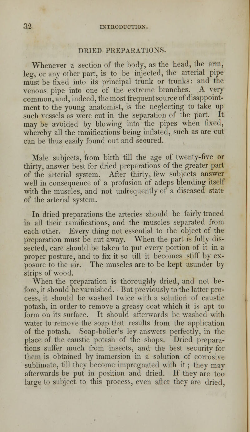 DRIED PREPARATIONS. Whenever a section of the body, as the head, the arm, leg, or any other part, is to be injected, the arterial pipe must be fixed into its principal trunk or trunks: and the venous pipe into one of the extreme branches. A very common, and, indeed, the most frequent source of disappoint- ment to the young anatomist, is the neglecting to take up such vessels as were cut in the separation of the part. It may be avoided by blowing into the pipes when fixed, whereby all the ramifications being inflated, such as are cut can be thus easily found out and secured. Male subjects, from birth till the age of twenty-five or thirty, answer best for dried preparations of the greater part of the arterial system. After thirty, few subjects answer well in consequence of a profusion of adeps blending itself with the muscles, and not unfrequently of a diseased state of the arterial system. In dried preparations the arteries should be fairly traced in all their ramifications, and the muscles separated from each other. Every thing not essential to the object of the preparation must be cut away. When the part is fully dis- sected, care should be taken to put every portion of it in a proper posture, and to fix it so till it becomes stiff by ex- posure to the air. The muscles are to be kept asunder by strips of wood. When the preparation is thoroughly dried, and not be- fore, it should be varnished. But previously to the latter pro- cess, it should be washed twice with a solution of caustic potash, in order to remove a greasy coat which it is apt to form on its surface. It should afterwards be washed with water to remove the soap that results from the application of the potash. Soap-boiler's ley answers perfectly, in the place of the caustic potash of the shops. Dried prepara- tions suffer much from insects, and the best security for them is obtained by immersion in a solution of corrosive sublimate, till they become impregnated with it; they may afterwards be put in position and dried. If they are too large to subject to this process, even after they are dried,