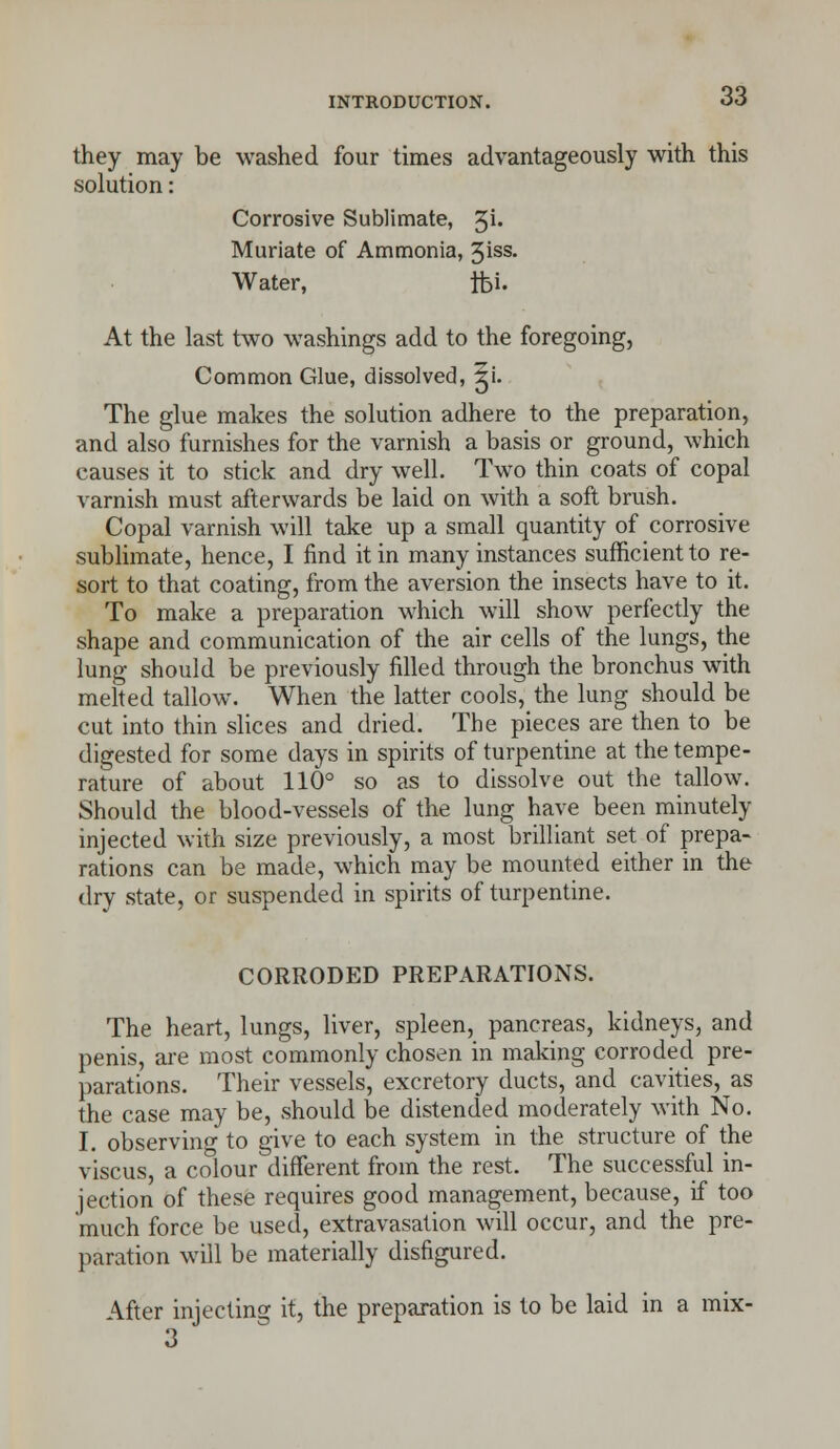 they may be washed four times advantageously with this solution: Corrosive Sublimate, %i. Muriate of Ammonia, 3iss. Water, tfc>i. At the last two washings add to the foregoing, Common Glue, dissolved, gi. The glue makes the solution adhere to the preparation, and also furnishes for the varnish a basis or ground, which causes it to stick and dry well. Two thin coats of copal varnish must afterwards be laid on with a soft brush. Copal varnish will take up a small quantity of corrosive sublimate, hence, I find it in many instances sufficient to re- sort to that coating, from the aversion the insects have to it. To make a preparation which will show perfectly the shape and communication of the air cells of the lungs, the lung should be previously filled through the bronchus with melted tallow. When the latter cools, the lung should be cut into thin slices and dried. The pieces are then to be digested for some days in spirits of turpentine at the tempe- rature of about 110° so as to dissolve out the tallow. Should the blood-vessels of the lung have been minutely injected with size previously, a most brilliant set of prepa- rations can be made, which may be mounted either in the dry state, or suspended in spirits of turpentine. CORRODED PREPARATIONS. The heart, lungs, liver, spleen, pancreas, kidneys, and penis, are most commonly chosen in making corroded pre- parations. Their vessels, excretory ducts, and cavities, as the case may be, should be distended moderately with No. I. observing to give to each system in the structure of the viscus, a colour different from the rest. The successful in- jection of these requires good management, because, if too much force be used, extravasation will occur, and the pre- paration will be materially disfigured. After injecting it, the preparation is to be laid in a mix- 3