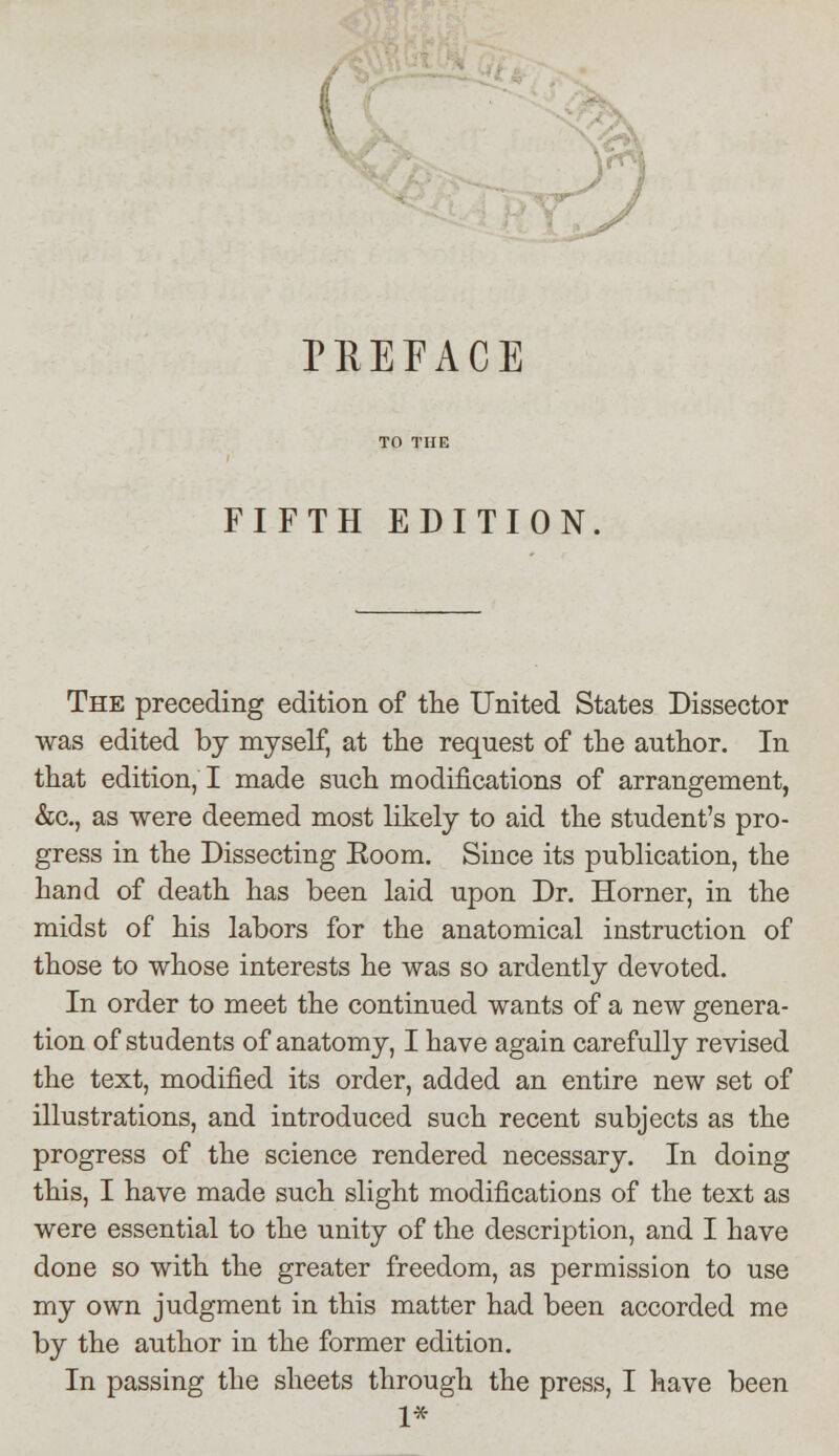 TEEFACE FIFTH EDITION The preceding edition of the United States Dissector was edited by myself, at the request of the author. In that edition, I made such modifications of arrangement, &c, as were deemed most likely to aid the student's pro- gress in the Dissecting Eoom. Since its publication, the hand of death has been laid upon Dr. Horner, in the midst of his labors for the anatomical instruction of those to whose interests he was so ardently devoted. In order to meet the continued wants of a new genera- tion of students of anatomy, I have again carefully revised the text, modified its order, added an entire new set of illustrations, and introduced such recent subjects as the progress of the science rendered necessary. In doing this, I have made such slight modifications of the text as were essential to the unity of the description, and I have done so with the greater freedom, as permission to use my own judgment in this matter had been accorded me by the author in the former edition. In passing the sheets through the press, I have been 1*