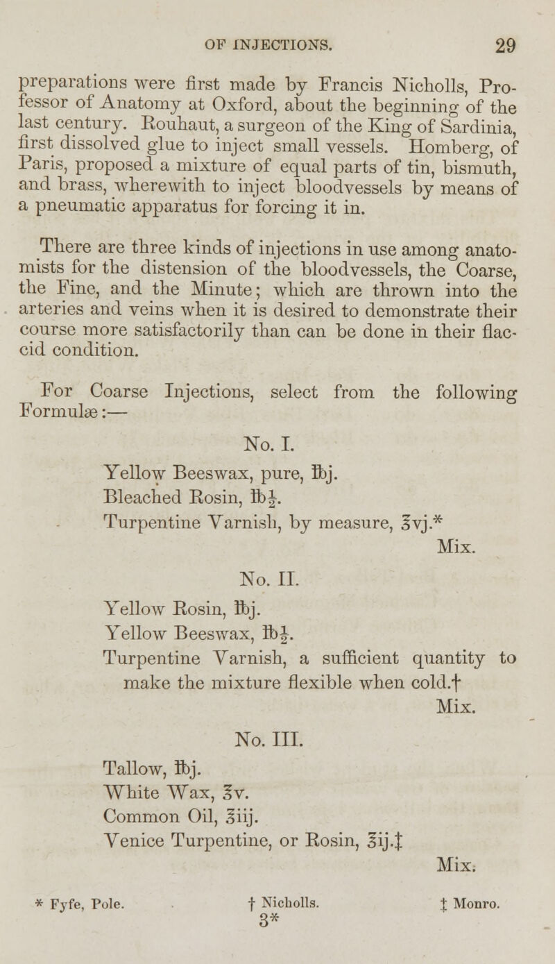 preparations were first made by Francis Nichc-lls, Pro- fessor of Anatomy at Oxford, about the beginning of the last century. Rouhaut, a surgeon of the King of Sardinia, first dissolved glue to inject small vessels. Homberg, of Paris, proposed a mixture of equal parts of tin, bismuth, and brass, wherewith to inject bloodvessels by means of a pneumatic apparatus for forcing it in. There are three kinds of injections in use among anato- mists for the distension of the bloodvessels, the Coarse, the Fine, and the Minute; which are thrown into the arteries and veins when it is desired to demonstrate their course more satisfactorily than can be done in their flac- cid condition. For Coarse Injections, select from the following Formulae:— No. I. Yellow Beeswax, pure, ft>j. Bleached Rosin, lb J. Turpentine Varnish, by measure, Svj.* Mix. No. II. Yellow Rosin, Ibj. Yellow Beeswax, lb J. Turpentine Yarnish, a sufficient quantity to make the mixture flexible when cold.f Mix. No. III. Tallow, flbj. White Wax, Iv. Common Oil, .liij. Yenice Turpentine, or Rosin, 3ij.| Mix. * Fyfe, Pole. f Nicholls. 3* J Monro.