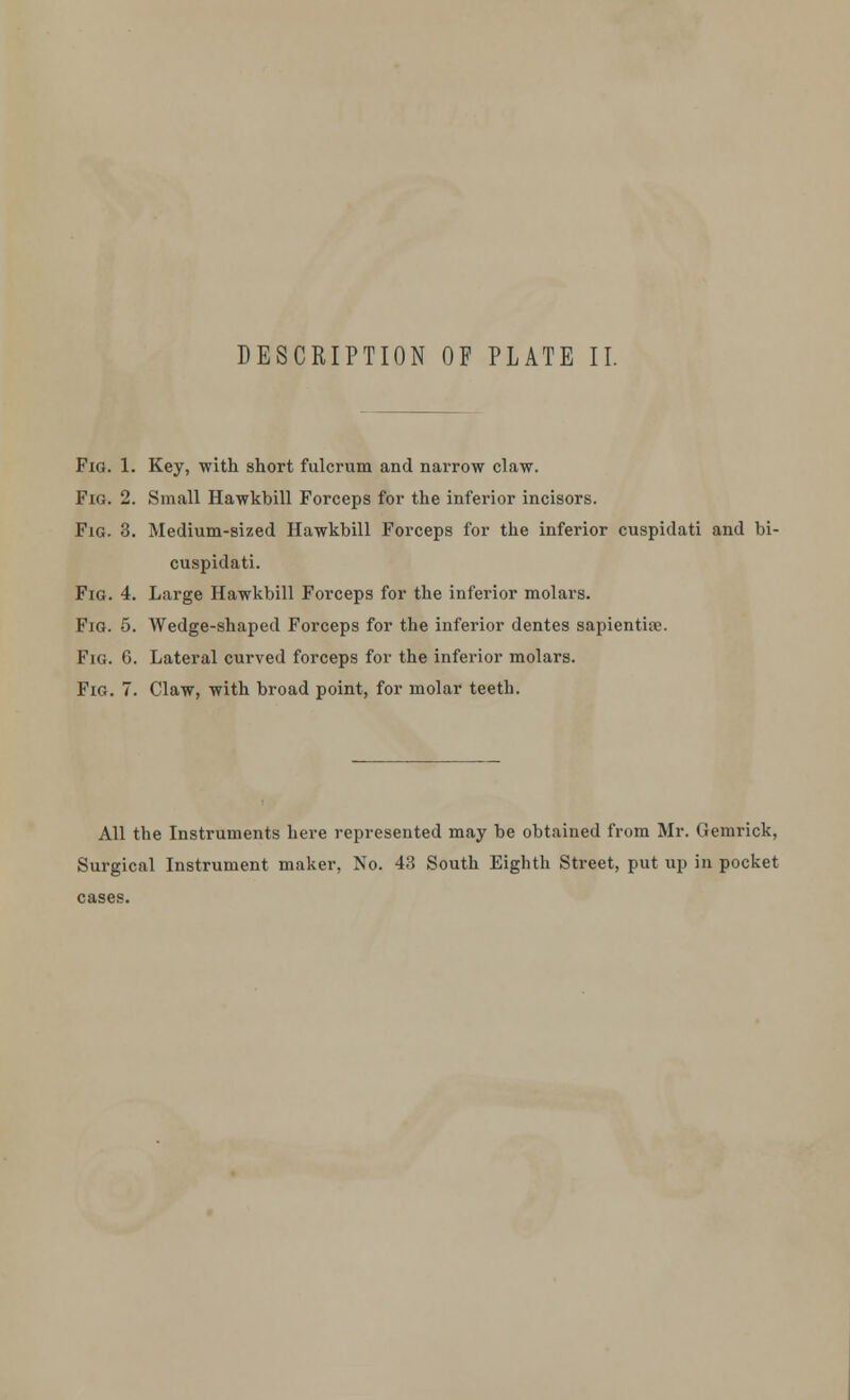 Fig. 1. Key, with short fulcrum and narrow claw. Fig. 2. Small Hawkbill Forceps for the inferior incisors. Fig. 3. Medium-sized Hawkbill Forceps for the inferior cuspidati and bi- cuspidati. Fig. 4. Large Hawkbill Forceps for the inferior molars. Fig. 5. Wedge-shaped Forceps for the inferior dentes sapientise. Fig. 6. Lateral curved forceps for the inferior molars. Fig. 7. Claw, with broad point, for molar teeth. All the Instruments here represented may be obtained from Mr. Gemrick, Surgical Instrument maker, No. 43 South Eighth Street, put up in pocket cases.