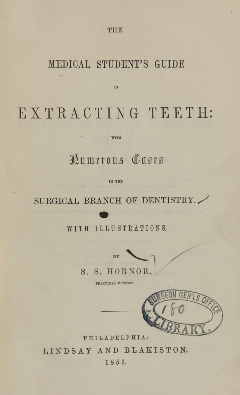 THE MEDICAL STUDENT'S GUIDE EXTRACTING TEETH: Unnmnua €ut% SURGICAL BRANCH OF DENTISTRY. S WITH ILLUSTRATIONS. I S. S. HORNOR, PRACTICAL DENTIST. PHILADELPHIA: LINDSAY AND BLAKISTON. 1851.