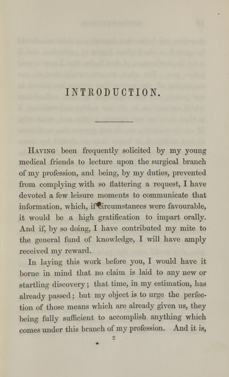 INTRODUCTION. Having been frequently solicited by my young medical friends to lecture upon the surgical branch of my profession, and being, by my duties, prevented from complying with so nattering a request, I have devoted a few leisure moments to communicate that information, which, if^ircumstances were favourable, it would be a high gratification to impart orally. And if, by so doing, I have contributed my mite to the general fund of knowledge, I will have amply received my reward. In laying this work before you, I would have it borne in mind that no claim is laid to any new or startling discovery; that time, in my estimation, has already passed; but my object is to urge the perfec- tion of those means which are already given us, they being fully sufficient to accomplish anything which comes under this branch of my profession. And it is,