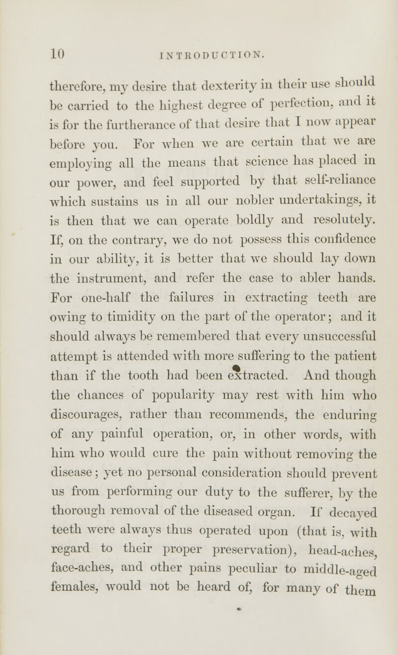 therefore, my desire that dexterity in their use should be carried to the highest degree of perfection, and it is for the furtherance of that desire that I now appear before you. For when we are certain that we are employing all the means that science has placed in our power, and feel supported by that self-reliance which sustains us in all our nobler undertakings, it is then that we can operate boldly and resolutely. If, on the contrary, we do not possess this confidence in our ability, it is better that we should lay down the instrument, and refer the case to abler hands. For one-half the failures in extracting teeth are owing to timidity on the part of the operator; and it should always be remembered that every unsuccessful attempt is attended with more suffering to the patient than if the tooth had been extracted. And though the chances of popularity may rest with him who discourages, rather than recommends, the enduring of any painful operation, or, in other words, with him who would cure the pain without removing the disease; yet no personal consideration should prevent us from performing our duty to the sufferer, by the thorough removal of the diseased organ. If decayed teeth were always thus operated upon (that is, with regard to their proper preservation), head-aches, face-aches, and other pains peculiar to middle-a^ed females, would not be heard of, for many of them