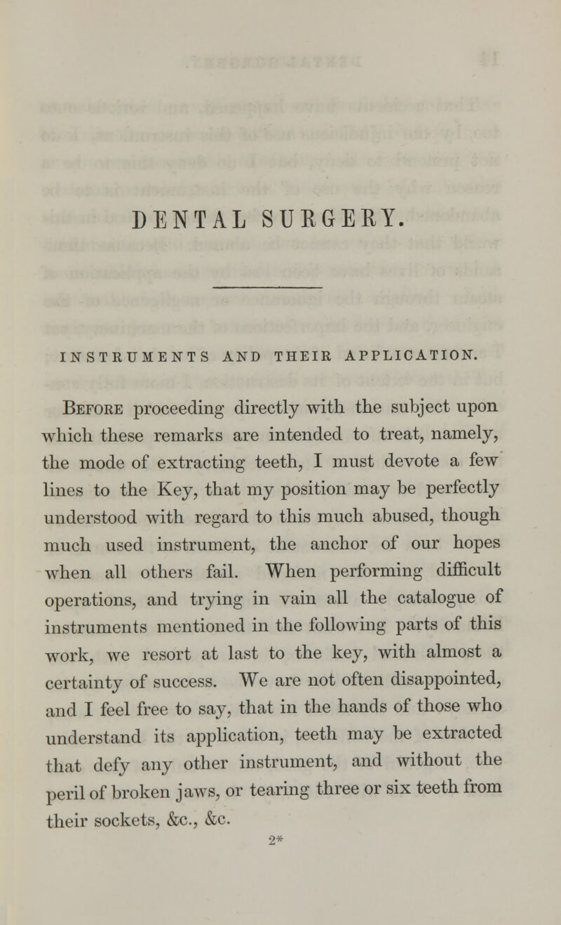 DENTAL SURGERY. INSTRUMENTS AND THEIR APPLICATION. Before proceeding directly with the subject upon which these remarks are intended to treat, namely, the mode of extracting teeth, I must devote a few lines to the Key, that my position may be perfectly understood with regard to this much abused, though much used instrument, the anchor of our hopes when all others fail. When performing difficult operations, and trying in vain all the catalogue of instruments mentioned in the following parts of this work, we resort at last to the key, with almost a certainty of success. We are not often disappointed, and I feel free to say, that in the hands of those who understand its application, teeth may be extracted that defy any other instrument, and without the peril of broken jaws, or tearing three or six teeth from their sockets, &c, &c. 2*