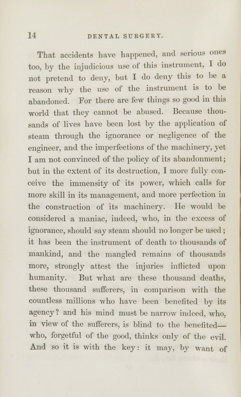 That accidents have happened, and serious ones too, by the injudicious use of this instrument, I do not pretend to deny, but I do deny this to be a reason why the use of the instrument is to be abandoned. For there are few things so good in this world that they cannot be abused. Because thou- sands of lives have been lost by the application of steam through the ignorance or negligence of the engineer, and the imperfections of the machinery, yet I am not convinced of the policy of its abandonment; but in the extent of its destruction, I more fully con- ceive the immensity of its power, which calls for more skill in its management, and more perfection in the construction of its machinery. He would be considered a maniac, indeed, who, in the excess of ignorance, should say steam should no longer be used; it has been the instrument of death to thousands of mankind, and the mangled remains of thousands more, strongly attest the injuries inflicted upon humanity. But what are these thousand deaths, these thousand sufferers, in comparison with the countless millions who have been benefited by its agency ? and his mind must be narrow indeed, who, in view of the sufferers, is blind to the benefited— who, forgetful of the good, thinks only of the evil. And so it is with the key: it may, by want of