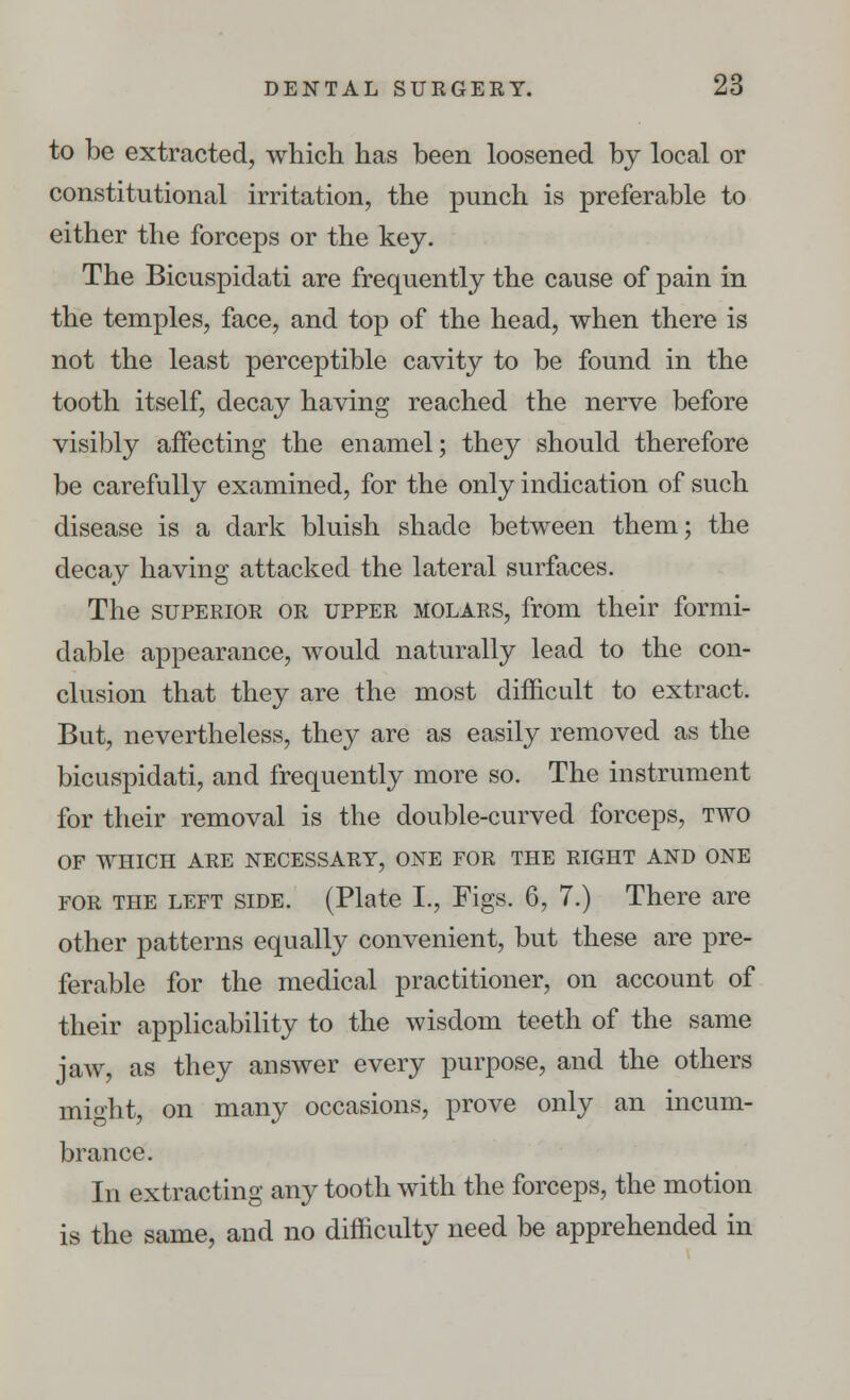 to be extracted, which has been loosened by local or constitutional irritation, the punch is preferable to either the forceps or the key. The Bicuspidati are frequently the cause of pain in the temples, face, and top of the head, when there is not the least perceptible cavity to be found in the tooth itself, decay having reached the nerve before visibly affecting the enamel; they should therefore be carefully examined, for the only indication of such disease is a dark bluish shade between them; the decay having attacked the lateral surfaces. The superior or upper molars, from their formi- dable appearance, would naturally lead to the con- clusion that they are the most difficult to extract. But, nevertheless, they are as easily removed as the bicuspidati, and frequently more so. The instrument for their removal is the double-curved forceps, two OF WHICH ARE NECESSARY, ONE FOR THE RIGHT AND ONE for the left side. (Plate I., Figs. 6, 7.) There are other patterns equally convenient, but these are pre- ferable for the medical practitioner, on account of their applicability to the wisdom teeth of the same jaw, as they answer every purpose, and the others might, on many occasions, prove only an incum- brance. In extracting any tooth with the forceps, the motion is the same, and no difficulty need be apprehended in