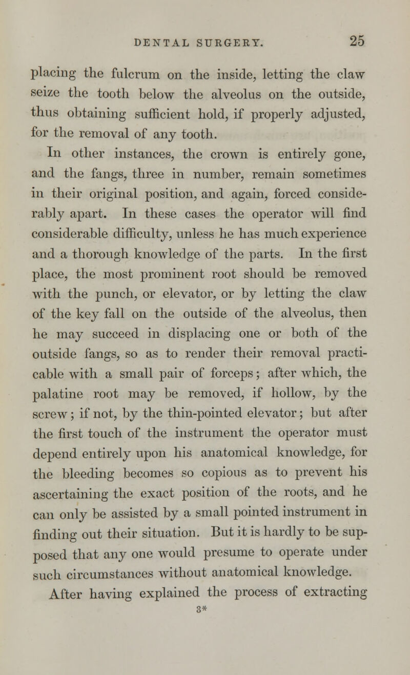 placing the fulcrum on the inside, letting the claw- seize the tooth below the alveolus on the outside, thus obtaining sufficient hold, if properly adjusted, for the removal of any tooth. In other instances, the crown is entirely gone, and the fangs, three in number, remain sometimes in their original position, and again, forced conside- rably apart. In these cases the operator will find considerable difficulty, unless he has much experience and a thorough knowledge of the parts. In the first place, the most prominent root should be removed with the punch, or elevator, or by letting the claw of the key fall on the outside of the alveolus, then he may succeed in displacing one or both of the outside fangs, so as to render their removal practi- cable with a small pair of forceps; after which, the palatine root may be removed, if hollow, by the screw; if not, by the thin-pointed elevator; but after the first touch of the instrument the operator must depend entirely upon his anatomical knowledge, for the bleeding becomes so copious as to prevent his ascertaining the exact position of the roots, and he can only be assisted by a small pointed instrument in finding out their situation. But it is hardly to be sup- posed that any one would presume to operate under such circumstances without anatomical knowledge. After having explained the process of extracting 3*