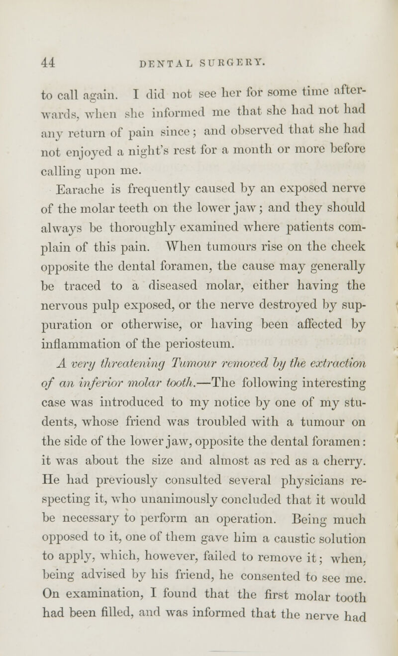 to call again. I did not see her for some time after- wards, when she informed me that she had not had any return of pain since; and observed that she had not enjoyed a night's rest for a month or more before calling upon me. Earache is frequently caused by an exposed nerve of the molar teeth on the lower jaw; and they should always be thoroughly examined where patients com- plain of this pain. When tumours rise on the cheek opposite the dental foramen, the cause may generally be traced to a diseased molar, either having the nervous pulp exposed, or the nerve destroyed by sup- puration or otherwise, or having been affected by inflammation of the periosteum. A very threatening Tumour removed by the extraction of an inferior molar tooth.—The following interesting case was introduced to my notice by one of my stu- dents, whose friend was troubled with a tumour on the side of the lower jaw, opposite the dental foramen: it was about the size and almost as red as a cherry. He had previously consulted several physicians re- specting it, who unanimously concluded that it would be necessary to perform an operation. Being much opposed to it, one of them gave him a caustic solution to apply, which, however, failed to remove it; when, being advised by his friend, he consented to see me. On examination, I found that the first molar tooth had been filled, and was informed that the nerve had