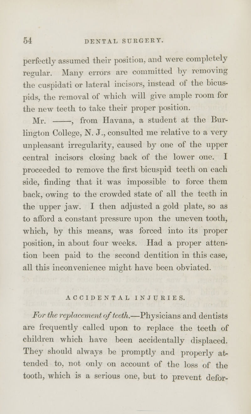 perfectly assumed their position, ami were completely regular. Many errors are committed by removing the cuspidati or lateral incisors, instead of the bicus- pids, the removal of which will give ample room for the new teeth to take their proper position. Mr. , from Havana, a student at the Bur- lington College, N. J., consulted me relative to a very unpleasant irregularity, caused by one of the upper central incisors closing back of the lower one. I proceeded to remove the first bicuspid teeth on each side, finding that it was impossible to force them back, owing to the crowded state of all the teeth in the upper jaw. I then adjusted a gold plate, so as to afford a constant pressure upon the uneven tooth, which, by this means, was forced into its proper position, in about four weeks. Had a proper atten- tion been paid to the second dentition in this case, all this inconvenience might have been obviated. ACCIDENTAL INJURIES. For the replacement of teeth.—Physicians and dentists are frequently called upon to replace the teeth of children which have been accidentally displaced. They should always be promptly and properly at- tended to, not only on account of the loss of the tooth, which is a serious one, but to prevent defor-