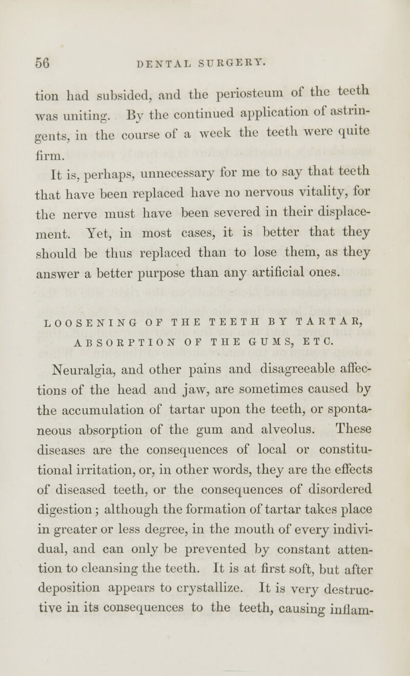 tion had subsided, and the periosteum of the teeth was uniting. By the continued application of astrin- gents, in the course of a week the teeth were quite firm. It is, perhaps, unnecessary for me to say that teeth that have been replaced have no nervous vitality, for the nerve must have been severed in their displace- ment. Yet, in most cases, it is better that they should be thus replaced than to lose them, as they answer a better purpose than any artificial ones. LOOSENING OF THE TEETH BY TARTAR, ABSORPTION OF THE GUMS, ETC. Neuralgia, and other pains and disagreeable affec- tions of the head and jaw, are sometimes caused by the accumulation of tartar upon the teeth, or sponta- neous absorption of the gum and alveolus. These diseases are the consequences of local or constitu- tional irritation, or, in other words, they are the effects of diseased teeth, or the consequences of disordered digestion; although the formation of tartar takes place in greater or less degree, in the mouth of every indivi- dual, and can only be prevented by constant atten- tion to cleansing the teeth. It is at first soft, but after deposition appears to crystallize. It is very destruc- tive in its consequences to the teeth, causing inflam-