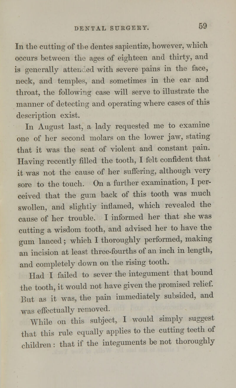 In the cutting of the dentes sapientiae, however, which occurs between the ages of eighteen and thirty, and is generally attended with severe pains in the face, neck, and temples, and sometimes in the ear and throat, the following case will serve to illustrate the manner of detecting and operating where cases of this description exist. In August last, a lady requested me to examine one of her second molars on the lower jaw, stating that it was the seat of violent and constant pain. Having recently filled the tooth, I felt confident that it was not the cause of her suffering, although very sore to the touch. On a further examination, I per- ceived that the gum back of this tooth was much swollen, and slightly inflamed, which revealed the cause of her trouble. I informed her that she was cutting a wisdom tooth, and advised her to have the gum lanced; which I thoroughly performed, making an incision at least three-fourths of an inch in length, and completely down on the rising tooth. Had I failed to sever the integument that bound the tooth, it would not have given the promised relief. But as it was, the pain immediately subsided, and was effectually removed. While on this subject, I would simply suggest that this rule equally applies to the cutting teeth of children : that if the integuments be not thoroughly