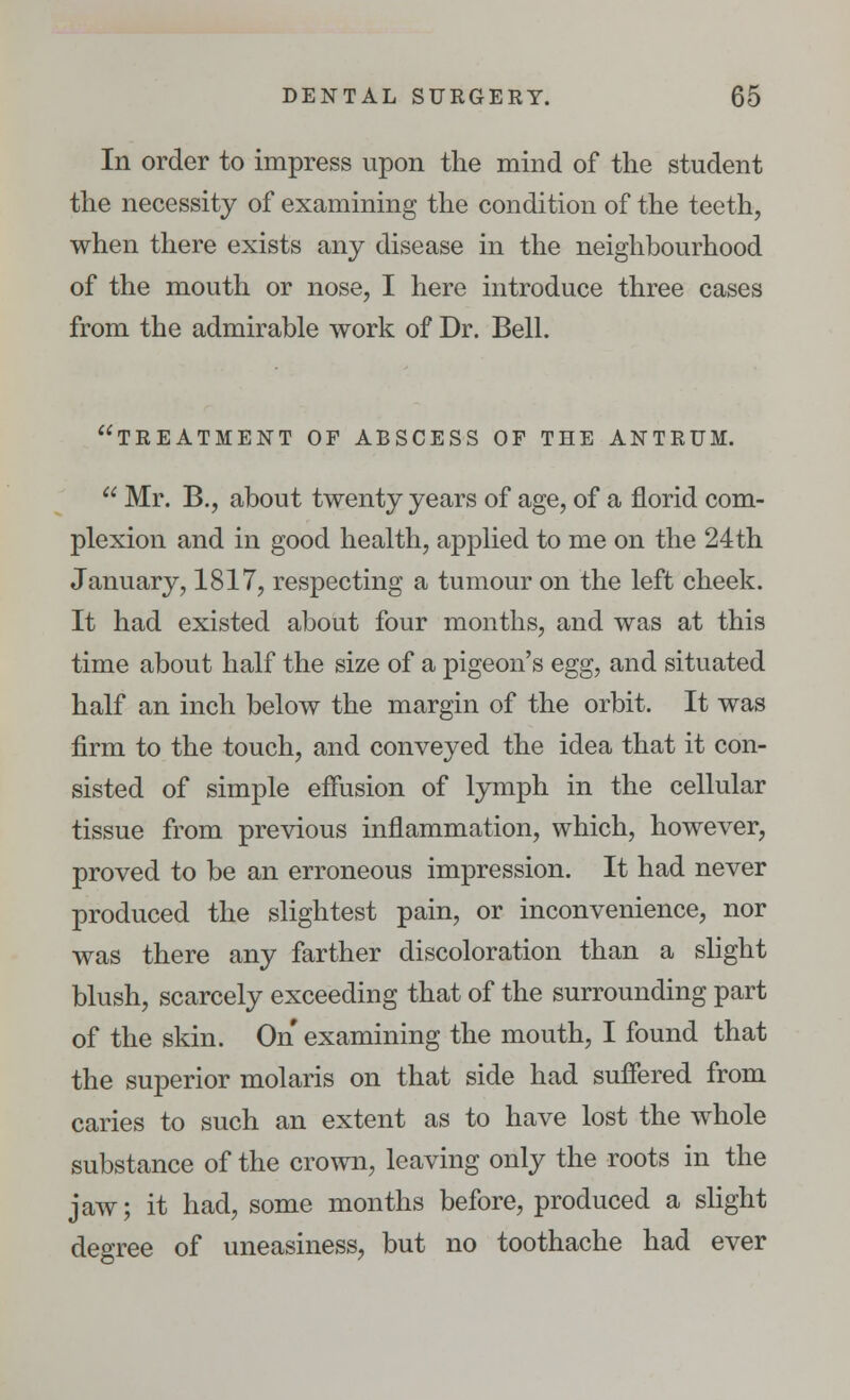 In order to impress upon the mind of the student the necessity of examining the condition of the teeth, when there exists any disease in the neighbourhood of the mouth or nose, I here introduce three cases from the admirable work of Dr. Bell. treatment of abscess of the antrum.  Mr. B., about twenty years of age, of a florid com- plexion and in good health, applied to me on the 24th January, 1817, respecting a tumour on the left cheek. It had existed about four months, and was at this time about half the size of a pigeon's egg, and situated half an inch below the margin of the orbit. It was firm to the touch, and conveyed the idea that it con- sisted of simple effusion of lymph in the cellular tissue from previous inflammation, which, however, proved to be an erroneous impression. It had never produced the slightest pain, or inconvenience, nor was there any farther discoloration than a slight blush, scarcely exceeding that of the surrounding part of the skin. On examining the mouth, I found that the superior molaris on that side had suffered from caries to such an extent as to have lost the whole substance of the crown, leaving only the roots in the jaw; it had, some months before, produced a slight degree of uneasiness, but no toothache had ever