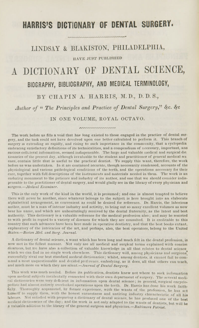 HARRIS'S DICTIONARY OF DENTAL SURGERY. LINDSAY & BLAKISTON, PHILADELPHIA, HAVE JUST PUBLISHED A DICTIONARY OF DENTAL SCIENCE, BIOGRAPHY, BIBLIOGRAPHY, AND MEDICAL TERMINOLOGY, BY CIIAPIN A. HARRIS, M. D., P. D. S., Author of  The Principles and Practice of Dental Surgery, §c. $c IN ONE VOLUME, ROYAL OCTAVO. The work before us fills a void that, ha? long existed to those engaged in the practice of dental stir- gery, and the task could not have devolved upon one better calculated to perform it. This branch of surgery is extending bo rapidly, and rising to such importance in the community, that a cyclopedia embracing satisfactory definitions of in technicalities, and a compendium of necessary, important, aim i olli.teral information, Beemed indispensable. The large and valuable medical and surgical die tionaries of the present day, altl gh invaluable to the student and practitioner of general medical sci ence, contain little that is useful to the practical dentist. To supply this want, therefore, the work he lure us was under la ken. In it are contained accurate, though necessarily com le used, accounts of I lie physiological and various pathological conditions of the teeth, and the operations necessary for their cure, together with full descriptions of the instruments and materials needed in them. The work is an enduring monument to the patience and industry of its author, and one that we should consider indis- pensable to the practitioner of dental surgery, and would gladly sec in the library of every physician and surgeon.—.Medical Examiner. Tins i* the only work of the kind in the world, it is presumed; and one is almost tempted to believe there will never be another, since whatever belongs to the subject is here brought into an elaborate alphabetical arrangement, as convenient as could be desired for reference. Dr. Harris, the laborious author, must be a man of intense industry and activity, to bring out so many excellent Volumes as now bear bis name, and which are unhesitatingly received by the dental fraternity, as the latest and best authority. This dictionary is a valuable reference for the medical profession also ; ami may be resorted to with profit in regard to a variety of diseases for which they are consulted. It is creditable l<> tins country that such advances have been here made in operative dentistry, and that the best books extant. explanatory of the intricacies of the art, and perhaps, also, the best operators, belong to the United States.—Boston Med. and Surg. Journal. A dictionary of dental science, a want which has been long and much felt in the dental profession, is now met in the fullest manner. Not only are all medical and surgical terms explained with cise Clearness, but We have also a collection of valuable knowledge in all that relates to dental si nine whit b we can find in no single work elsewhere. This dictionary will, among physicians and surgeons' illy rival our best standard medical dictionaries ; whilst, among dentists, it cannot fail to com' a.ami a most unquestionable ami decided prefi rencc, embodying, as it does, all that other- can t< ach. and much more on which they are silent—Journal of Dental Surgery. This work was much needed. Before its publication, dentists knew not w here to seek information upon m- lical su ntally connected with their own department of surgery. Tin' several medi- ral dictionaries were very deficient in information upon dental science; in general, surgical encyclo- pedist* bad almost entirely overlooked operations upon the teeth. Dr. Hams has .tone his work faith- fully. Thoroughly acquainted, by former experience, with the wants of the profession, he has set himself to eupplj them, with the honest enrneslness and untiring industry characteristic of all his tsboure. Not satisfied with preparing a dictionary of dental science, he has produced one of the best medical dictionaries of the day; and the work is not only adapted to the wants of dentists, but will be 3 valuable addition to the library of the general surgeon and physician.—Baltimore Patriot. '